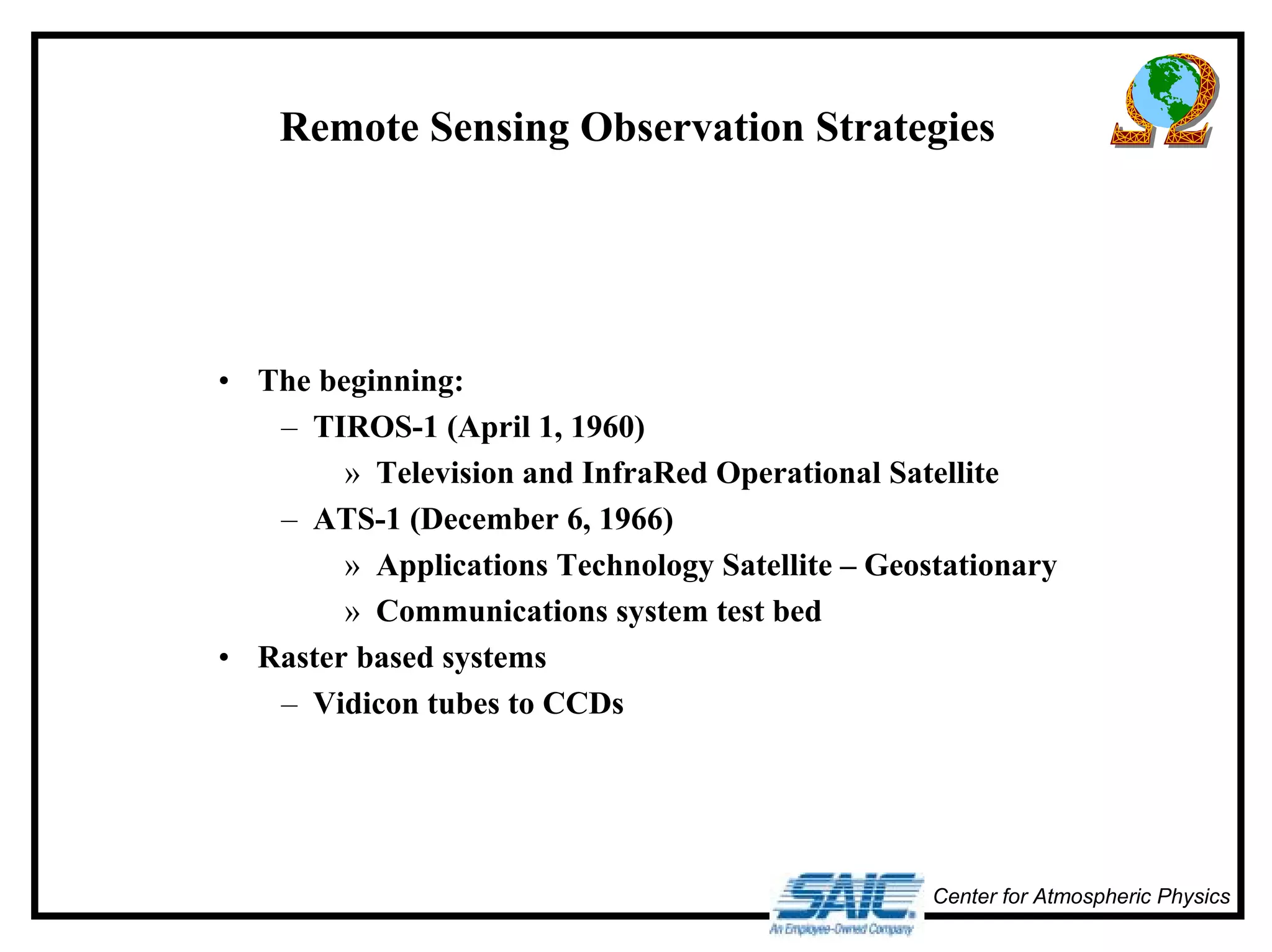 Remote Sensing Observation Strategies 
Center for Atmospheric Physics 
• The beginning: 
– TIROS-1 (April 1, 1960) 
» Television and InfraRed Operational Satellite 
– ATS-1 (December 6, 1966) 
» Applications Technology Satellite – Geostationary 
» Communications system test bed 
• Raster based systems 
– Vidicon tubes to CCDs 
 