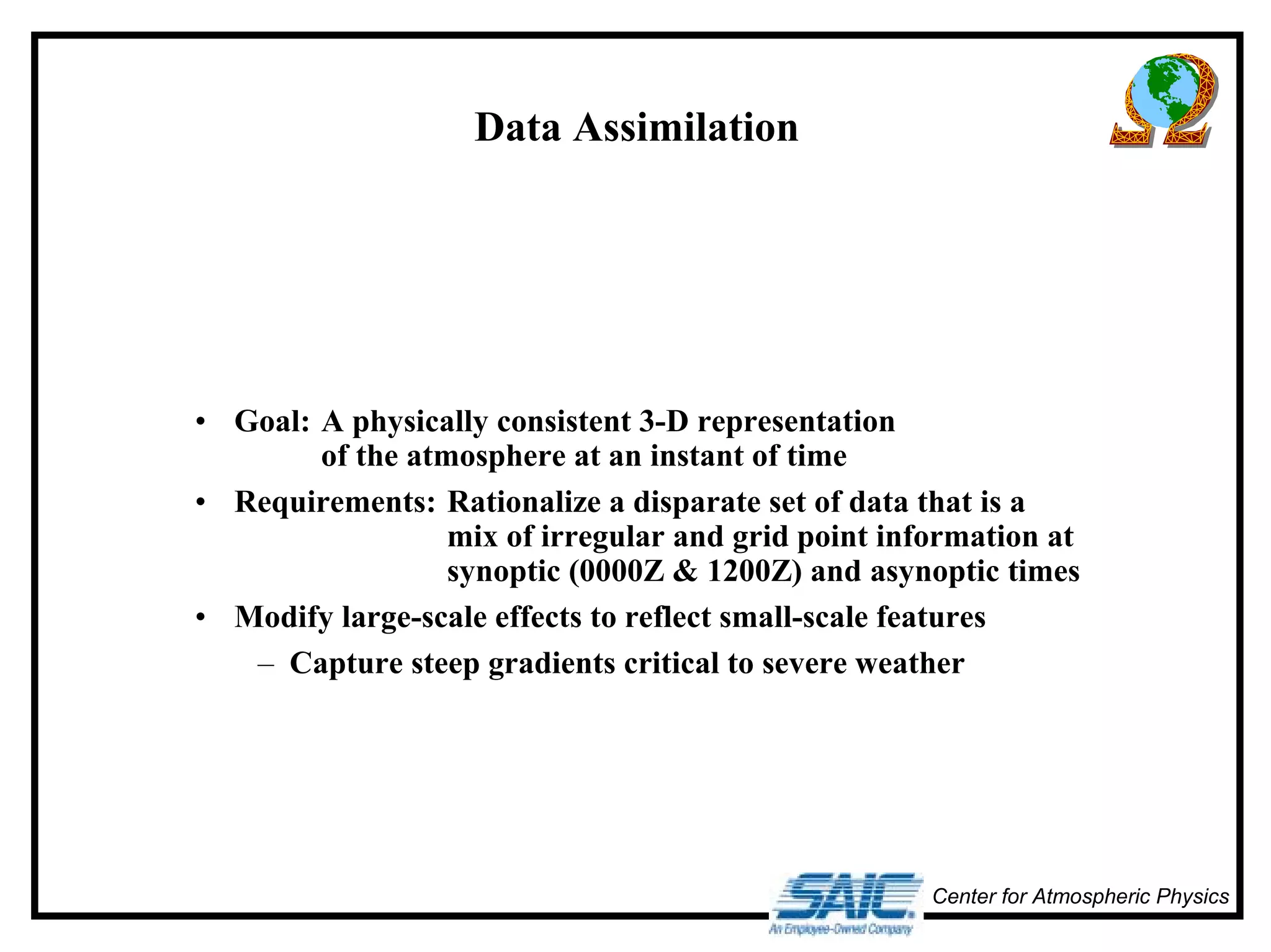 Center for Atmospheric Physics 
Data Assimilation 
• Goal: A physically consistent 3-D representation 
of the atmosphere at an instant of time 
• Requirements: Rationalize a disparate set of data that is a 
mix of irregular and grid point information at 
synoptic (0000Z & 1200Z) and asynoptic times 
• Modify large-scale effects to reflect small-scale features 
– Capture steep gradients critical to severe weather 
 