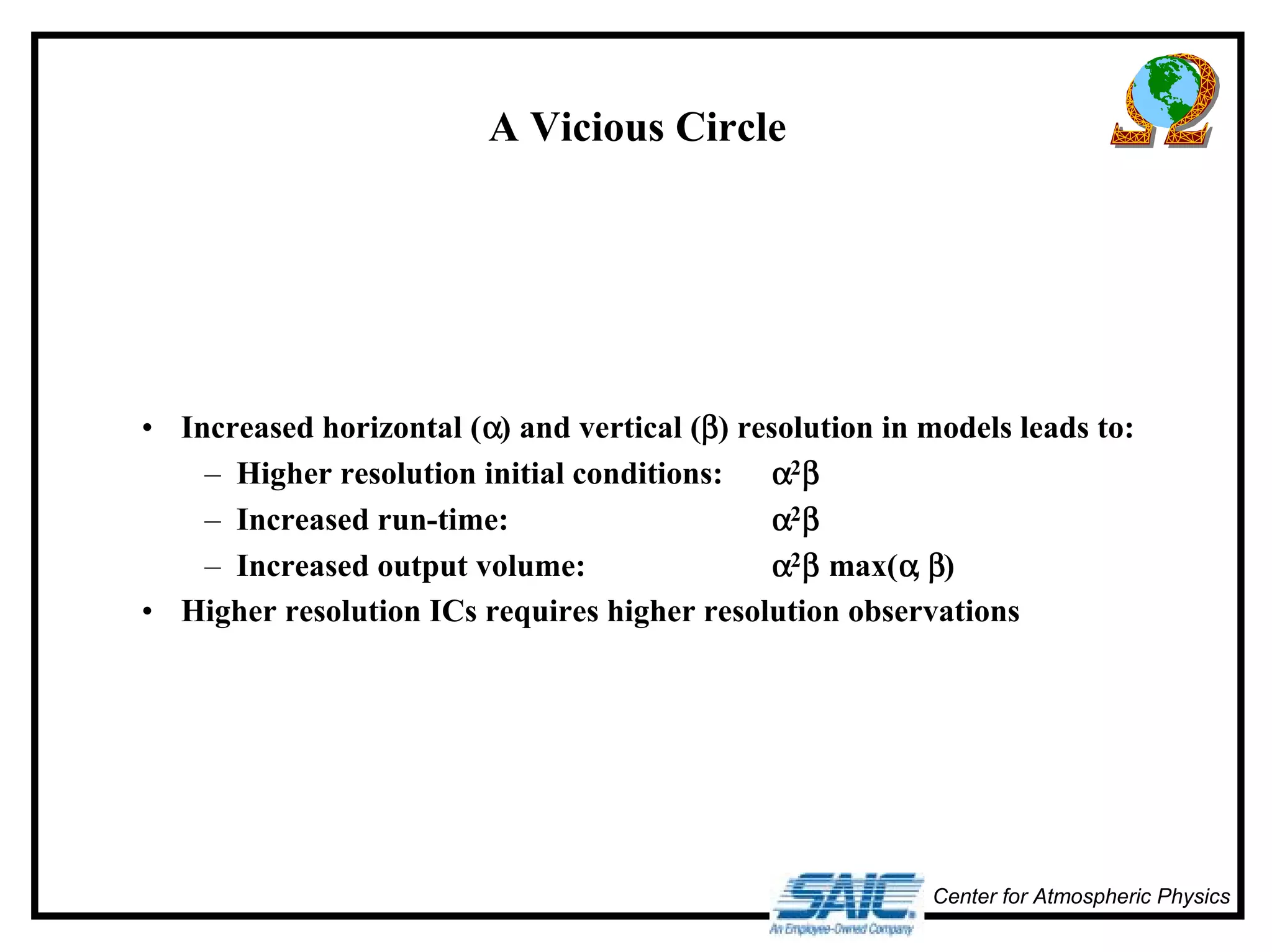 Center for Atmospheric Physics 
A Vicious Circle 
• Increased horizontal (α) and vertical (β) resolution in models leads to: 
– Higher resolution initial conditions: α2β 
– Increased run-time: α2β 
– Increased output volume: α2β max(αααα,,,, ββββ) 
• Higher resolution ICs requires higher resolution observations 
 