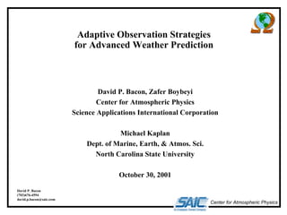 Adaptive Observation Strategies 
for Advanced Weather Prediction 
Center for Atmospheric Physics 
David P. Bacon, Zafer Boybeyi 
Center for Atmospheric Physics 
Science Applications International Corporation 
Michael Kaplan 
Dept. of Marine, Earth, & Atmos. Sci. 
North Carolina State University 
October 30, 2001 
David P. Bacon 
(703)676-4594 
david.p.bacon@saic.com 
 