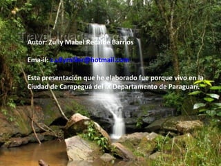 Autor: Zully Mabel Recalde Barrios

Ema-il: z.ullymiller@hotmail.com

Esta presentación que he elaborado fue porque vivo en la
Ciudad de Carapeguá del IX Departamento de Paraguarí.
 