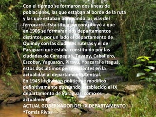 Con el tiempo se formaron dos líneas de
poblaciones, las que estaban al borde de la ruta
y las que estaban bordeando las vías del
ferrocarril. Esta situación contribuyó a que
en 1906 se formaran dos departamentos
distintos, por un lado el departamento de
Quiindy con las ciudades ruteras y el de
Paraguarí que estaba constituido por las
ciudades de Carapeguá, Tavapy, Caballero,
Escobar, Yaguarón, Pirayú, Ypacarai e Itaguá,
estos dos últimos pertenecientes en la
actualidad al departamento Central.
En 1945 la división política se modificó
definitivamente quedando establecido el IX
departamento de Paraguarí como es
actualmente.
ACTUAL GOBERNADOR DEL IX DEPARTAMENTO
Tomás Rivas
 
