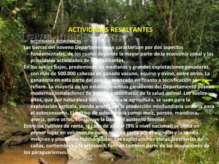 ACTIVIDADES RESALTANTES
 ACTIVIDADES ECONOMICAS
Las tierras del noveno Departamento se caracterizan por dos aspectos
   fundamentales, de los cuales depende la mayor parte de la economía zonal y las
   principales actividades de sus habitantes.
En los suelos bajos, predominan las medianas y grandes explotaciones ganaderas
   con más de 500.000 cabezas de ganado vacuno, equino y ovino, entre otros. La
   ganadería en esta parte del país ha avanzado en cuanto a tecnificación se
   refiere. La mayoría de los establecimientos ganaderos del Departamento poseen
   modernas instalaciones de ordeño y monitoreo de la salud animal. Los suelos
   altos, que por naturaleza son aptos para la agricultura, se usan para la
   explotación agrícola, siendo practicada la producción minifundiaria unitaria para
   el autoconsumo. El cultivo de subsistencia como: maíz, poroto, mandioca,
   arveja, entre otros, constituye la base del sustento familiar.
Entre los cultivos de renta, la caña de azúcar (9% a nivel nacional) se ubica en
   primer lugar en volumen, seguido muy de cerca por el algodón y la sandía,
   melones y productos frutihortícolas. Las explotaciones oleras, destilerías de
   cañas, curtiembres y la artesanía, forman también parte de las ocupaciones de
los paraguarienses.
 