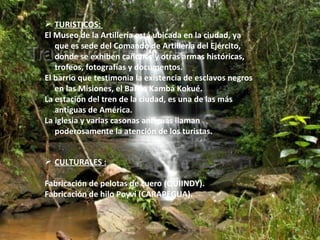  TURISTICOS:
El Museo de la Artillería está ubicada en la ciudad, ya
   que es sede del Comando de Artillería del Ejército,
   donde se exhiben cañones y otras armas históricas,
   trofeos, fotografías y documentos.
El barrio que testimonia la existencia de esclavos negros
   en las Misiones, el Barrio Kambá Kokué.
La estación del tren de la ciudad, es una de las más
   antiguas de América.
La iglesia y varias casonas antiguas llaman
   poderosamente la atención de los turistas.


 CULTURALES :

Fabricación de pelotas de cuero (QUIINDY).
Fabricación de hilo Poyvi (CARAPEGUA).
 