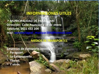 INFORMACIONES UTILES
 MUNICIPALIDAD DE PARAGUARÍ
Dirección: Calle Asunción y 19 de enero
Teléfono: 0531 432 204
mail: secretariagral_munipar204@hotmail.com

                 MEDIOS DE TRANSPORTES

Empresas de transporte terrestre:
• Paraguari.
• La Carapegueña.
• Ybycui.
• Y otros.
 