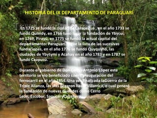 HISTORIA DEL IX DEPARTAMENTO DE PARAGUARÍ

 En 1725 se fundó la ciudad de Carapeguá , en el año 1733 se
fundó Quiindy, en 1766 tuvo lugar la fundación de Ybycuí,
en 1769, Pirayú, en 1775 se fundó la actual capital del
departamento: Paraguarí. Sigue la lista de las sucesivas
fundaciones, en el año 1776 se fundó Quyquyhó, las
ciudades de Ybytymí y Acahay en el año 1783 y en 1787 se
fundó Caapucú.

Durante el gobierno de Don Carlos Antonio López este
territorio se vio beneficiado con la inauguración del
ferrocarril en el año 1854. Una vez finalizada laGuerra de la
Triple Alianza, las vías llegaron hasta Villarrica, o cual generó
la fundación de nuevas ciudades como Cerro
León, Escobar, Sapucái yCaballero.
 