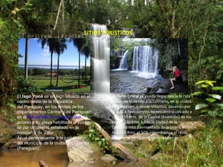 SITIOS TURISTICOS




El lago Ypoá es un lago situado en el        Al Salto Cristal se puede llegar desde la ruta I
centro oeste de la Republica                tomando el desvío a la Colmena, en la ciudad
del Paraguay, en los límites de los         de Paraguarí, o desde Villarrica, pasando por
departamentos Central y de Paraguarí        la ruta a Tevicuarymi. Se encuentra ubicado a
en elParque Nacional Lago Ypoá, El          unos 150 Kms. de la Capital (Asunción) de los
acceso a su playa habilitada al público     cuales 130 Kms. hasta la Ciudad de la
es por un desvío asfaltado en la            Colmena ruta pavimentada de primera, el
compañía de Valle                           resto 20 Kms. el 50% empedrado y el resto
Apuá perteneciente a la jurisdicción        camino de tierra pero en muy buenas
del municipio de la ciudad de Quiindy       condiciones.
(Paraguarí)
 