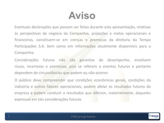 Aviso2T09 Earnings Release2Eventuais declarações que possam ser feitas durante esta apresentação, relativas às perspectivas de negócio da Companhia, projeções e metas operacionais e financeiras, constituem-se em crenças e premissas da diretoria da Tempo Participações S.A. bem como em informações atualmente disponíveis para a Companhia.Considerações futuras não são garantias de desempenho, envolvem riscos, incertezas e premissas, pois se referem a eventos futuros e portanto dependem de circunstâncias que podem ou não ocorrer.O público deve compreender que condições econômicas gerais, condições da indústria e outros fatores operacionais, podem afetar os resultados futuros da empresa e podem conduzir a resultados que diferem, materialmente, daqueles expressos em tais considerações futuras.