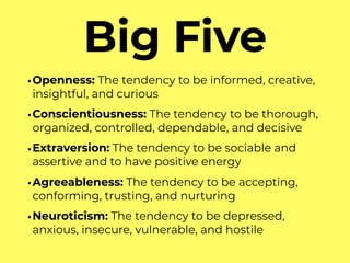 Big Five
•Openness: The tendency to be informed, creative,
insightful, and curious
•Conscientiousness: The tendency to be thorough,
organized, controlled, dependable, and decisive
•Extraversion: The tendency to be sociable and
assertive and to have positive energy
•Agreeableness: The tendency to be accepting,
conforming, trusting, and nurturing
•Neuroticism: The tendency to be depressed,
anxious, insecure, vulnerable, and hostile
 
