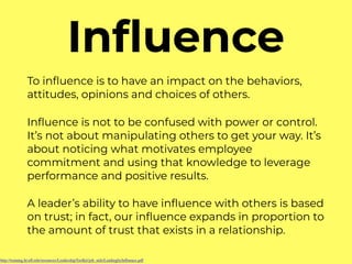 Inﬂuence
To inﬂuence is to have an impact on the behaviors,
attitudes, opinions and choices of others.
Inﬂuence is not to be confused with power or control.
It’s not about manipulating others to get your way. It’s
about noticing what motivates employee
commitment and using that knowledge to leverage
performance and positive results.
A leader’s ability to have inﬂuence with others is based
on trust; in fact, our inﬂuence expands in proportion to
the amount of trust that exists in a relationship.
http://training.hr.uﬂ.edu/resources/LeadershipToolkit/job_aids/LeadingbyInﬂuence.pdf
 