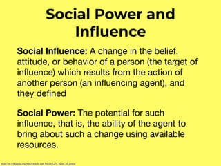 Social Power and
Inﬂuence
Social Inﬂuence: A change in the belief,
attitude, or behavior of a person (the target of
inﬂuence) which results from the action of
another person (an inﬂuencing agent), and
they deﬁned 

Social Power: The potential for such
inﬂuence, that is, the ability of the agent to
bring about such a change using available
resources.
https://en.wikipedia.org/wiki/French_and_Raven%27s_bases_of_power
 