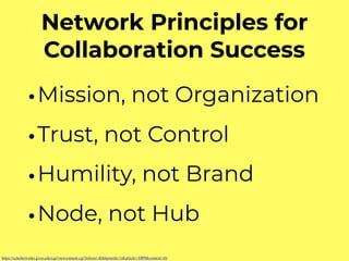 Network Principles for
Collaboration Success
•Mission, not Organization
•Trust, not Control
•Humility, not Brand
•Node, not Hub
https://scholarworks.gvsu.edu/cgi/viewcontent.cgi?referer=&httpsredir=1&article=1009&context=tfr
 