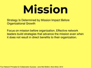 Mission
Strategy Is Determined by Mission Impact Before
Organizational Growth 

Focus on mission before organization. Eﬀective network
leaders build strategies that advance the mission even when
it does not result in direct beneﬁts to their organization.
Four Network Principles for Collaboration Success - Jane Wei-Skillern, Nora Silver, 2013
 