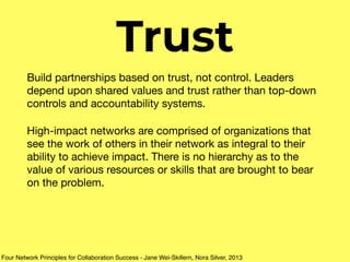 Trust
Build partnerships based on trust, not control. Leaders
depend upon shared values and trust rather than top-down
controls and accountability systems.

High-impact networks are comprised of organizations that
see the work of others in their network as integral to their
ability to achieve impact. There is no hierarchy as to the
value of various resources or skills that are brought to bear
on the problem.
Four Network Principles for Collaboration Success - Jane Wei-Skillern, Nora Silver, 2013
 