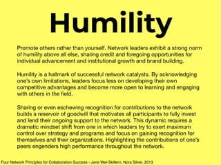 Humility
Promote others rather than yourself. Network leaders exhibit a strong norm
of humility above all else, sharing credit and foregoing opportunities for
individual advancement and institutional growth and brand building.

Humility is a hallmark of successful network catalysts. By acknowledging
one’s own limitations, leaders focus less on developing their own
competitive advantages and become more open to learning and engaging
with others in the ﬁeld.

Sharing or even eschewing recognition for contributions to the network
builds a reservoir of goodwill that motivates all participants to fully invest
and lend their ongoing support to the network. This dynamic requires a
dramatic mindset shift from one in which leaders try to exert maximum
control over strategy and programs and focus on gaining recognition for
themselves and their organizations. Highlighting the contributions of one’s
peers engenders high performance throughout the network.
Four Network Principles for Collaboration Success - Jane Wei-Skillern, Nora Silver, 2013
 