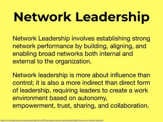 Network Leadership
Network Leadership involves establishing strong
network performance by building, aligning, and
enabling broad networks both internal and
external to the organization. 

Network leadership is more about inﬂuence than
control; it is also a more indirect than direct form
of leadership, requiring leaders to create a work
environment based on autonomy,
empowerment, trust, sharing, and collaboration.
https://www.cebglobal.com/content/dam/cebglobal/us/EN/top-insights/executive-guidance/pdfs/eg2014ann-rise-of-network-leader.pdf
 