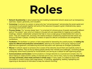Roles
• Network Guardianship: is about preserving and modeling fundamental network values such as transparency,
openness, respect, generosity, and mutualism.

• Convening: A convenor is a person or group who has “convening power” and provides the social capital and
connections to pull people together and some of the resources to support a given initiative(money, space,
technology) and build the network.

• Process Design: The “process design team,” is comprised of a diverse group of people representing diﬀerent
parts of “the system” upon which an initiative is focused who are responsible for mapping out a pathway
(meetings, research, stakeholder outreach) that help to move a wider group of stakeholders from vision to
action. They are charged with, and enjoy, the creative endeavor of fashioning experiences that enliven and
bring out the best in people, including the creation of space for diﬃcult conversations and strengthening
connections.

• Facilitation: The facilitator is a person or team responsible for stewarding the overall process, for holding the
space for diﬃcult and productive conversations, listening to the wisdom of the group, helping to build
alignment and agreement, and balancing structured discussion with openness for emergent possibilities.

• Weaver: A network weaver is someone who is aware of the networks around them and explicitly works to
make them healthier. They do this by helping people identify their interests and challenges, connecting people
strategically where there’s potential for mutual beneﬁt, and serving as a catalyst for self-organizing groups.

• Communications and Curation: Communications in change networks is a nuanced and complex role. It is
about helping to create and ﬁll a variety of channels (one-to-one, one-to-many, many-to-many) so that people
can stay connected, share freely and learn in timely ways. In many cases, it is helpful to have a role
committed to content curation (see image above) – to soliciting, aggregating, distilling, highlighting and
organizing an abundance of information to keep the network humming.
http://interactioninstitute.org/network-leadership-roles-2-0/
 