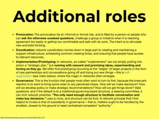 Additional roles
• Provocation: The provocateur be an informal or formal role, and is ﬁlled by a person or people who
can ask the otherwise unasked questions, challenge a group or initiative when it is reaching
agreement too easily or getting too comfortable and safe with its work. The intent is to stimulate
new and bold thinking.

• Coordination: network coordination comes down in large part to creating and maintaining a
support infrastructure, scheduling common meeting times, and ensuring that people have access
to relevant resources.

• Implementation/Prototyping: In networks, so-called “implementers” are not simply putting into
action a “strategic plan,” but running with nascent and promising ideas, experimenting and
honing as they go. We often ﬁnd prototyping occurring at the “edges” of larger projects in the form
of new partnerships and conversations going oﬀ and trying out new things – this is self-
organization (see video below), where the magic in networks often emerges.

• Governance: This is the function that people most often want to turn to ﬁrst, because the knee-jerk
reaction is to want to bring some order to any perceived chaos. How will we make decisions? How
will we develop policy or make strategic recommendations? How will we get things done? Valid
questions, and if the default is to a traditional governing board structure, a steering committee, it
can limit network potential. “You only need enough structure to facilitate conversation and
make key decisions.” Less is more, and structure can be ﬂuid. A network principle that I ﬁnd
helpful to invoke is that of subsidiarity in governance – that is, matters ought to be handled by the
smallest, closest to the ground or least centralized competent “authority.” 
http://interactioninstitute.org/network-leadership-roles-2-0/
 