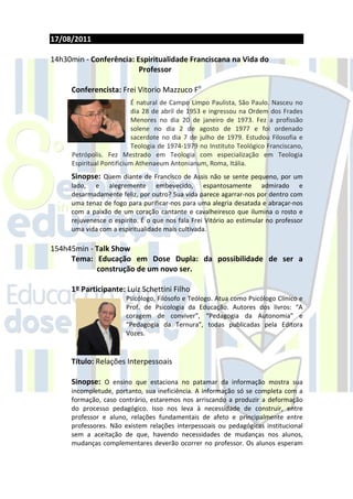 17/08/2011

14h30min - Conferência: Espiritualidade Franciscana na Vida do
                         Professor

     Conferencista: Frei Vitorio Mazzuco Fo
                           É natural de Campo Limpo Paulista, São Paulo. Nasceu no
                           dia 28 de abril de 1953 e ingressou na Ordem dos Frades
                           Menores no dia 20 de janeiro de 1973. Fez a profissão
                           solene no dia 2 de agosto de 1977 e foi ordenado
                           sacerdote no dia 7 de julho de 1979. Estudou Filosofia e
                           Teologia de 1974-1979 no Instituto Teológico Franciscano,
      Petrópolis. Fez Mestrado em Teologia com especialização em Teologia
      Espiritual Pontificium Athenaeum Antonianum, Roma, Itália.
     Sinopse: Quem diante de Francisco de Assis não se sente pequeno, por um
     lado, e alegremente embevecido, espantosamente admirado e
     desarmadamente feliz, por outro? Sua vida parece agarrar-nos por dentro com
     uma tenaz de fogo para purificar-nos para uma alegria desatada e abraçar-nos
     com a paixão de um coração cantante e cavalheiresco que ilumina o rosto e
     rejuvenesce o espírito. É o que nos fala Frei Vitório ao estimular no professor
     uma vida com a espiritualidade mais cultivada.

154h45min - Talk Show
     Tema: Educação em Dose Dupla: da possibilidade de ser a
            construção de um novo ser.

     1º Participante: Luiz Schettini Filho
                        Psicólogo, Filósofo e Teólogo. Atua como Psicólogo Clínico e
                        Prof. de Psicologia da Educação. Autores dos livros: “A
                        coragem de conviver”, “Pedagogia da Autonomia” e
                        “Pedagogia da Ternura”, todas publicadas pela Editora
                        Vozes.



     Título: Relações Interpessoais

     Sinopse: O ensino que estaciona no patamar da informação mostra sua
     incompletude, portanto, sua ineficiência. A informação só se completa com a
     formação, caso contrário, estaremos nos arriscando a produzir a deformação
     do processo pedagógico. Isso nos leva à necessidade de construir, entre
     professor e aluno, relações fundamentais de afeto e principalmente entre
     professores. Não existem relações interpessoais ou pedagógicas institucional
     sem a aceitação de que, havendo necessidades de mudanças nos alunos,
     mudanças complementares deverão ocorrer no professor. Os alunos esperam
 