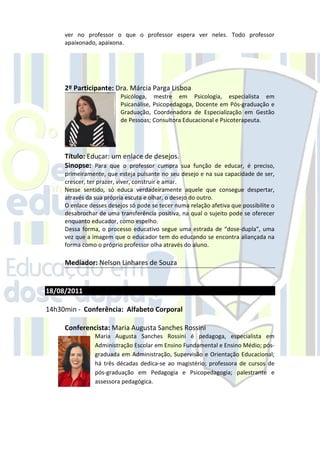 ver no professor o que o professor espera ver neles. Todo professor
     apaixonado, apaixona.




     2º Participante: Dra. Márcia Parga Lisboa
                          Psicóloga, mestre em Psicologia, especialista em
                          Psicanálise, Psicopedagoga, Docente em Pós-graduação e
                          Graduação, Coordenadora de Especialização em Gestão
                          de Pessoas; Consultora Educacional e Psicoterapeuta.




     Título: Educar: um enlace de desejos.
     Sinopse: Para que o professor cumpra sua função de educar, é preciso,
     primeiramente, que esteja pulsante no seu desejo e na sua capacidade de ser,
     crescer, ter prazer, viver, construir e amar.
     Nesse sentido, só educa verdadeiramente aquele que consegue despertar,
     através da sua própria escuta e olhar, o desejo do outro.
     O enlace desses desejos só pode se tecer numa relação afetiva que possibilite o
     desabrochar de uma transferência positiva, na qual o sujeito pode se oferecer
     enquanto educador, como espelho.
     Dessa forma, o processo educativo segue uma estrada de “dose-dupla”, uma
     vez que a imagem que o educador tem do educando se encontra aliançada na
     forma como o próprio professor olha através do aluno.

     Mediador: Nelson Linhares de Souza


18/08/2011

14h30min - Conferência: Alfabeto Corporal

     Conferencista: Maria Augusta Sanches Rossini
                Maria Augusta Sanches Rossini é pedagoga, especialista em
                Administração Escolar em Ensino Fundamental e Ensino Médio; pós-
                graduada em Administração, Supervisão e Orientação Educacional;
                há três décadas dedica-se ao magistério; professora de cursos de
                pós-graduação em Pedagogia e Psicopedagogia; palestrante e
                assessora pedagógica.
 