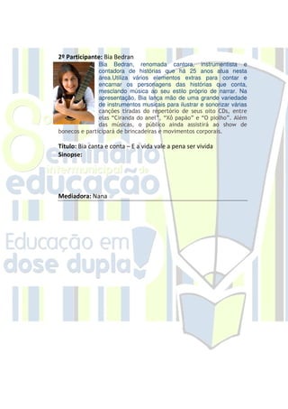 2º Participante: Bia Bedran
               Bia Bedran, renomada cantora, instrumentista e
               contadora de histórias que há 25 anos atua nesta
               área.Utiliza vários elementos extras para contar e
               encarnar os personagens das histórias que conta,
               mesclando música ao seu estilo próprio de narrar. Na
               apresentação, Bia lança mão de uma grande variedade
               de instrumentos musicais para ilustrar e sonorizar várias
               canções tiradas do repertório de seus oito CDs, entre
               elas “Ciranda do anel”, “Xô papão” e “O piolho”. Além
               das músicas, o público ainda assistirá ao show de
bonecos e participará de brincadeiras e movimentos corporais.

Título: Bia canta e conta – E a vida vale a pena ser vivida
Sinopse:




Mediadora: Nana
 