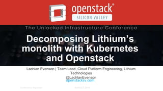 AUGUST 2015AUGUST 2015Conference Organizer
Decomposing Lithium’s
monolith with Kubernetes
and Openstack
Lachlan Evenson | Team Lead, Cloud Platform Engineering, Lithium
Technologies
@LachlanEvenson
openstacksv.com
 
