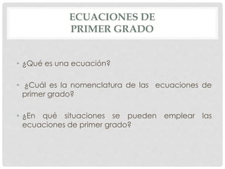 ECUACIONES DE
PRIMER GRADO
• ¿Qué es una ecuación?
• ¿Cuál es la nomenclatura de las ecuaciones de
primer grado?
• ¿En qué situaciones se pueden emplear las
ecuaciones de primer grado?
 