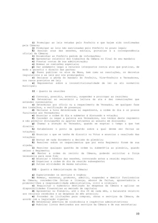 i) Promulgar as leis vetadas pelo Prefeito e que hajam sido confirmadas
pela Câmara;
       j) Promulgar as leis não sancionadas pelo Prefeito no prazo legal;
       k) Assinar atas das sessões, editais, portarias e a correspondência
oficial da Câmara;
       l) Encaminhar ao Prefeito pedido de informações;
       m) Apresentar relatório dos trabalhos da Câmara no final do seu mandato;
       n) Prestar contas de sua administração;
       o) Nomear as comissões especiais;
       p) Dar andamento legal a recursos interpostos contra atos que praticar, de
modo a garantir o direito das partes;
       q) Fazer publicar os atos da Mesa, bem como as resoluções, os decretos
legislativos e as leis por ele promulgados;
       r) Declarar a perda do mandato do Prefeito, Vice-Prefeito e Vereadores,
nos casos previstos em lei;
       s) Representar sobre a inconstitucionalidade de lei ou ato normativo
municipal;

      II – Quanto às reuniões

       a) Convocar, presidir, encerrar, suspender e prorrogar as reuniões;
       b) Determinar ao secretário a leitura da ata e das comunicações que
entender conveniente;
       c) Determinar por ofício ou a requerimento de Vereador, em qualquer fase
dos trabalhos, a verificação de presença;
       d) Declarar a hora determinada ao expediente, a ordem do dia e os prazos
facultados aos Vereadores;
       e) Anunciar a ordem do dia e submeter à discussão e votação;
       f) Conceder ou negar a palavra aos Vereadores, nos termos deste regimento
e não permitir divulgações ou apartes estranhos ao assunto em discussão;
       g) Chamar a atenção do Vereador, quando se esgotar o tempo a que tem
direito;
       h) Estabelecer o ponto da questão sobre a qual devem ser feitas as
votações;
       i) Anunciar o que se tenha de discutir ou Votar e anunciar o resultado das
votações;
       j) Anotar em cada documento a decisão do plenário;
       k) Resolver sobre os requerimentos que por este Regimento forem de sua
alçada;
       l) Resolver qualquer questão de ordem ou submetê-la ao plenário, quando
omisso o Regimento;
       m) Manter a ordem do recinto da Câmara, podendo solicitar a força
necessária para esse fim;
       n) Anunciar o término das sessões, convocando antes a reunião seguinte;
       o) Organizar a ordem do dia da reunião subseqüente;
       p) Outras atividades de mesma natureza.

      III – Quanto a Administração da Câmara:

       a) Superintender os serviços e órgãos;
       b) Nomear, exonerar, promover, admitir, suspender e demitir funcionários
da Câmara, conceder-lhe férias e licença, abonos de faltas, aposentadoria e
promover-lhes a responsabilidade administrativa, civil e criminal;
       c) Requisitar o numerário destinado às despesas da Câmara e aplicar as
disponibilidades financeiras ao mercado de capitais;
       d) Apresentar no Plenário, até o dia 20 de cada mês, o balancete relativo
aos recursos recebidos e as despesas do mês anterior;
       e) Proceder às licitações para compras, obras e serviços da Câmara, de
acordo com a legislação vigente;
       f) Determinar abertura de sindicância e inquéritos administrativos;
       g) Rubricar livros destinados aos serviços da Câmara e de sua secretaria;


                                                                              10
 