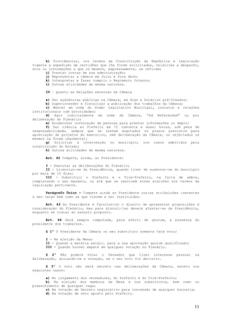 h) Providenciar, nos termos da Constituição da República e legislação
vigente a expedição de certidões que lhe forem solicitadas, relativas a despacho,
atos ou informações a que os mesmos, expressamente, se refiram;
       i) Prestar contas de sua administração;
       j) Representar a câmara em Juízo e fora dele;
       k) Interpretar e fazer cumprir o Regimento Interno;
       l) Outras atividades de mesma natureza.

      IV – Quanto as Relações externas da Câmara

       a) Dar audiências públicas na Câmara, em dias e horários pré-fixados;
       b) Superintender e fiscalizar a publicação dos trabalhos da Câmara;
       c) Manter em nome do Poder Legislativo Municipal, contatos e relações
institucionais com autoridades;
       d) Agir judicialmente em nome da Câmara, “Ad Referendum” ou por
deliberação do Plenário;
       e) Encaminhar convocação de pessoas para prestar informações ou depor;
       f) Dar ciência ao Prefeito em 72 (setenta e duas) horas, sob pena de
responsabilidade, sempre que se tenham esgotados os prazos previstos para
apreciação de projetos do executivo, sem deliberação da Câmara, ou rejeitados os
mesmos na forma regimental;
       g) Solicitar a intervenção no município, nos casos admitidos pela
constituição do Estado;
       h) Outras atividades de mesma natureza.

      Art. 42 Compete, ainda, ao Presidente:

       I - Executar as deliberações do Plenário;
       II - Licenciar-se da Presidência, quando tiver de ausentar-se do município
por mais de 15 dias;
       III - Substituir o Prefeito e o Vice-Prefeito, na falta de ambos,
completando o seu mandato, ou até que se realizem novas eleições nos termos da
legislação pertinente.

       Parágrafo Único – Compete ainda ao Presidente outras atribuições inerentes
a seu cargo bem como as que vierem a ser instituídas.

       Art. 43 Ao Presidente é facultativo o direito de apresentar proposições à
consideração do Plenário, mas para discuti-las deverá afastar-se da Presidência,
enquanto se tratar do assunto proposto.

       Art. 44 Será sempre   computada,   para   efeito   de   quorum,   a   presença   do
presidente dos trabalhos.

      § 1º O Presidente da Câmara ou seu substituto somente terá voto;

      I - Na eleição da Mesa;
      II - Quando a matéria exigir, para a sua aprovação quorum qualificado;
      III - Quando houver empate em qualquer votação no Plenário.

       § 2º Não poderá votar o Vereador que tiver interesse                  pessoal    na
deliberação, anulando-se a votação, se o seu voto for decisivo.

       § 3º O voto não   será secreto nas deliberações da Câmara, exceto nos
seguintes casos:

       a) No julgamento dos vereadores, do Prefeito e do Vice-Prefeito;
       b) Na eleição dos membros da Mesa e nos substitutos, bem como no
preenchimento de qualquer vaga;
       c) Na votação de Decreto Legislativo para concessão de qualquer honraria;
       d) Na votação de veto aposto pelo Prefeito.



                                                                                        11
 