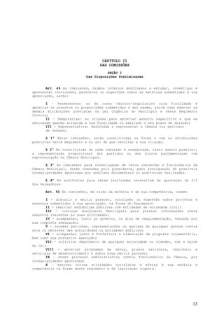 CAPÍTULO II
                                 DAS COMISSÕES

                                    SEÇÃO I
                          Das Disposições Preliminares


       Art. 49 As comissões, órgãos internos destinados a estudar, investigar e
apresentar conclusões, pareceres ou sugestões sobre as matérias submetidas à sua
apreciação, serão:

       I – Permanentes: as de cunho técnico-legislativo cuja finalidade é
apreciar os assuntos ou proposições submetidas a seu exame, assim como exercer as
demais atribuições previstas na Lei Orgânica do Município e neste Regimento
Interno;
       II – Temporárias: as criadas para apreciar assunto específico e que se
extinguem quando atingida a sua finalidade ou expirado o seu prazo de duração;
       III - Representativa: destinada a representar a Câmara nos períodos
       de recesso.

       § 1º Estas comissões, serão constituídas na forma e com as atribuições
previstas neste Regimento e no ato de que resultar a sua criação.

       § 2º Na constituição de cada comissão é assegurada, tanto quanto possível,
a representação proporcional dos partidos ou dos blocos parlamentares com
representação na Câmara Municipal.

       § 3º As Comissões para investigação de fatos inerentes a funcionários da
Câmara Municipal, serão nomeadas pelo presidente, para averiguação de possíveis
irregularidades apontadas por análises documentais ou auditorias realizadas.

       § 4º As auditorias para serem realizadas necessitam da aprovação de 2/3
dos Vereadores.

      Art. 50 Às comissões, em razão da matéria e de sua competência, cabem:

       I - discutir e emitir parecer, conclusão ou sugestão sobre projetos e
assuntos submetidos à sua apreciação, na forma do Regimento;
       II - realizar audiências públicas com entidades da sociedade civil;
       III - convocar Auxiliares Municipais para prestar informações sobre
assuntos inerentes às suas atividades;
       IV - acompanhar, junto ao governo, os atos de regulamentação, velando por
sua completa adequação;
       V - receber petições, representações ou queixas de qualquer pessoa contra
atos ou omissões das autoridades ou entidades públicas;
       VI - acompanhar junto à Prefeitura a elaboração da proposta orçamentária,
bem como sua posterior execução;
       VII - solicitar depoimento de qualquer autoridade ou cidadão, sob a égide
da lei;
       VIII - apreciar programas de obras, planos nacionais, regionais e
setoriais de desenvolvimento e sobre eles emitir parecer;
       IX – mover processo administrativo contra funcionários da Câmara, por
irregularidades apontadas;
       X – exercer outras atividades correlatas e afetas à sua matéria e
competência na forma deste regimento e da legislação vigente.




                                                                               13
 
