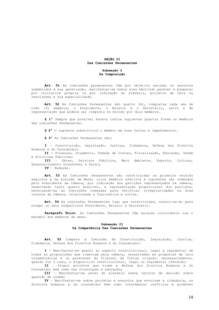 SEÇÃO II
                            Das Comissões Permanentes

                                    Subseção I
                                  Da Composição


       Art. 51 As comissões permanentes têm por objetivo estudar os assuntos
submetidos à sua apreciação, manifestar-se sobre eles emitindo parecer e preparar
por iniciativa própria ou por indicação do Plenário, projetos de Leis ou
resoluções a sua especialidade.

       Art. 52 As Comissões Permanentes são quatro (4), compostas cada uma de
três (3) membros, o Presidente, o Relator e o Secretário, salvo a de
representação que poderá ser composta no mínimo por dois membros.

       § 1º Sempre que possível haverá tantos suplentes quantos forem os membros
das comissões Permanentes.

      § 2º O suplente substituirá o membro em suas faltas e impedimentos.

      § 3º As Comissões Permanentes são:

       I – Constituição, Legislação, Justiça, Cidadania, Defesa dos Direitos
Humanos e do Consumidor;
       II - Finanças, Orçamento, Tomada de Contas, Fiscalização, Educação, Saúde
e Políticas Públicas;
       III – Obras, Serviços Públicos, Meio Ambiente, Esporte, Cultura,
Desenvolvimento Sutentável e Rural;
       IV - Redação.

       Art. 53 As Comissões Permanentes são constituídas na primeira reunião
seguinte à da eleição da Mesa, cujos membros efetivos e suplentes são nomeados
pelo Presidente da Câmara, por indicação dos partidos representados na câmara,
observando tanto quanto possível, a representação proporcional dos partidos,
excetuando-se as Comissões nomeadas para verificar irregularidades na área
interna da Câmara, relacionada a funcinários e outros.

       Art. 54 As comissões Permanentes logo que constituídas, reunir-se-ão para
eleger os seus respectivos Presidente, Relator e Secretário.

       Parágrafo Único. As Comissões Permanentes têm duração coincidente com o
mandato dos membros da mesa.

                                  Subseção II
                    Da Competência Das Comissões Permanentes


       Art. 55 Compete à Comissão de Constituição,         Legislação,   Justiça,
Cidadania, Defesa dos Direitos Humanos e do Consumidor:

       I - Manifestar-se quanto ao aspecto constitucional, legal e regimental de
todas as proposições que tramitam pela câmara, ressalvadas as propostas de leis
orçamentárias e os pareceres do Tribunal de Contas citando, necessariamente,
quando for o caso, o dispositivo constitucional, legal ou regimental ofendido;
       II – Propor projetos que visem a defesa dos Direitos Humanos e do
Consumidor bem como sua orientação e educação;
       III – Manifestar-se antes do plenário sobre recurso de decisão sobre
questão de ordem;
       IV – Manifestar-se sobre projetos e assuntos que envolvam a cidadania, os
direitos humanos e do consumidor bem como intermediar conflitos e promover


                                                                              14
 