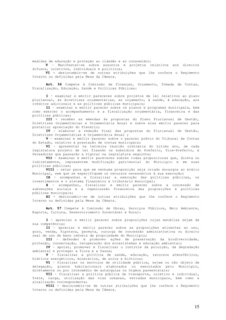 medidas de educação e proteção ao cidadão e ao consumidor;
       V – Manifestar-se sobre assuntos e projetos relativos aos direitos
difusos, coletivos, individuais e políticos;
       VI - desincumbir-se de outras atribuições que lhe confere o Regimento
Interno ou definidas pela Mesa da Câmara.

       Art. 56 Compete à Comissão de Finanças, Orçamento,     Tomada   de   Contas,
Fiscalização, Educação, Saúde e Políticas Públicas:

       I – examinar e emitir pareceres sobre projetos de lei relativos ao plano
plurianual, às diretrizes orçamentárias, ao orçamento, à saúde, à educação, aos
créditos adicionais e as políticas públicas municipais;
       II – examinar e emitir parecer sobre os planos e programas municipais, bem
como exercer o acompanhamento e a fiscalização orçamentária, financeira e das
políticas públicas;
       III - receber as emendas às propostas do Plano Plurianual de Gestão,
Diretrizes Orçamentárias e Orçamentária Anual e sobre elas emitir parecer para
posterior apreciação do Plenário;
       IV – elaborar a redação final das propostas do Plurianual de Gestão,
Diretrizes Orçamentárias e Orçamentária Anual ;
       V – examinar e emitir parecer sobre o parecer prévio do Tribunal de Contas
do Estado, relativo à prestação de contas municipais;
       VI – apresentar na terceira reunião ordinária do último ano, de cada
legislatura projeto de lei fixando os subsídios do Prefeito, Vice-Prefeito, e
Vereadores que passarão a vigorar na legislatura seguinte;
       VII – examinar e emitir pareceres sobres todas proposituras que, direta ou
indiretamente, representem modificação patrimonial do Minicípio e em suas
políticas públicas;
       VIII – zelar para que em nenhuma proposição seja criado encargos ao erário
Municipal, sem que se especifiquem os recursos necessários à sua execução;
       IX – acompanhar e fiscalizar a execução das políticas públicas, os
investimentos e o sistema financeiro e tributário municipal;
       X – acompanhar, fiscalizar e emitir parecer sobre a concessão de
subvenções sociais e a repercussão financeira das proposições e políticas
públicas municipais;
       XI - desincumbir-se de outras atribuições que lhe confere o Regimento
Interno ou definidas pela Mesa da Câmara.

       Art. 57 Compete à Comissão de Obras, Serviços Públicos, Meio Ambiente,
Esporte, Cultura, Desenvolvimento Sutentável e Rural:

       I – apreciar e emitir parecer sobre proposições cujas matérias sejam de
sua competência;
       II – apreciar e emitir parecer sobre as proposições atinentes ao uso,
gozo, venda, hipoteca, permuta, outorga de concessão administrativa ou direito
real de uso de bens imóveis de propriedade do Município;
       III – defender e promover ações de preservação da biodiversidade,
proteção, conservação, recuperação dos ecossistemas e educação ambiental;
       IV – apoiar, promover e fiscalizar o controle da poluição, da degradação
ambiental e proteger a flora e a fauna;
       V – fiscalizar a política de saúde, educação, recursos atmosféricos,
hídricos energéticos, minerários, de solos e bióticos;
       VI – fiscalizar os serviços de utilidade pública, sejam ou não objeto de
delegação, planos habitacionais elaborados ou executados pelo Município,
diretamente ou por intermédio de autarquias ou órgãos pareestatais;
       VII – fiscalizar a política pública de transporte, coletivo e individual,
frete, carga, utilização das vias urbanas, estradas municipais, bem como a
sinalização correspondente;
       VIII - desincumbir-se de outras atribuições que lhe confere o Regimento
Interno ou definidas pela Mesa da Câmara.




                                                                                15
 