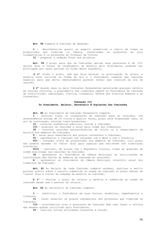 Art. 58 Compete à Comissão de Redação:

       I -    Manifestar-se quanto ao aspecto gramatical e lógico de todas as
proposições que tramitam na Câmara, ressalvadas as propostas de leis
orçamentárias e os pareceres do Tribunal de Contas;
       II – preparar a redação final dos projetos.

       Art. 59 O prazo para que as Comissões emitam seus pareceres é de (15)
quinze dias a contar do recebimento da matéria pelo Presidente, podendo ser
prorrogado por igual período na forma deste regimento.

       § 1º Findo o prazo, sem que haja parecer ou prorrogação do prazo, a
matéria será incluída na Ordem do Dia e o Presidente nomeará uma comissão
especial para que emita imediatamente parecer verbal que constará da ata da
reunião.

       § 2º Quando duas ou mais Comissões Permanentes apreciarem qualquer matéria
em reunião conjunta, a presidência dos trabalhos caberá ao Presidente da Comissão
de Constituição, Legislação, Justiça, Cidadania, Defesa dos Direitos Humanos e do
Consumidor.

                                  Subseção III
          Do Presidente, Relator, Secretário E Suplentes Das Comissões


       Art. 60 Ao Presidente da Comissão Permanente compete:
       I – convocar todos os integrantes da Comissão para as reuniões, com
antecendência mínima de 24 (vinte e quatro) horas, prazo este dispensado caso, no
ato de convocação, estejam todos presentes;
       II – convocar audiências públicas, ouvida a Comissão;
       III – presidir as reuniões e zelar pela ordem dos trabalhos;
       IV – convocar reuniões extraordinárias de ofício ou a requerimento da
maioria dos membros da Comissão;
       V – zelar pela observância dos prazos concedidos à Comissão;
       VI – representar a Comissão nas relações com a Mesa e com o Plenário;
       VII – conceder vista de proposições aos membros da Comissão, cujo prazo
não poderá exceder 02 (dois) dias para aquelas que estiverem sob tramitação
ordinária;
       VIII – resolver, de acordo com o Regimento Interno, todas as questões de
ordem suscitadas nas reuniões da Comissão;
       IX – apresentar ao Presidente da Câmara Municipal as solicitações de
justificação das faltas de membros da Comissão às reuniões;
       X – apresentar ao Presidente da Câmara Municipal relatório anual dos
trabalhos da Comissão.

       Art. 61 Ao Relator de cada Comissão compete receber, analisar e emitir
parecer prévio sobre o assunto submetido ao exame da comissão no prazo máximo de
7(sete) dias a contar da chegada da matéria na comissão.

       § 1º - Vencido o prazo do relator a matéria é submetida ao exame da
comissão mesmo sem o parecer do relator.

      Art. 62 Ao secretário da Comissão compete:

       I -   substituir o Presidente em suas faltas, ausências, impedimentos e
licenças;
       II – fazer observar os prazos regimentais dos processos que tramitam na
Comissão;
       III – providenciar atas e pareceres da Comissão bem como fazer a leitura
das mesmas quando solicitado pelo Presidente;
       IV – realizar outras atividades inerentes à função.


                                                                              16
 