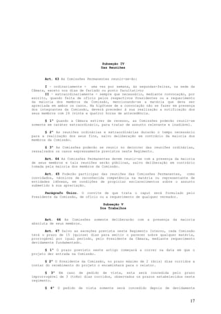 Subseção IV
                                         Das Reuniões


      Art. 63 As Comissões Permanentes reunir-se-ão:

       I – ordinariamente - uma vez por semana, às segundas-feiras, na sede da
Câmara, exceto nos dias de feriado ou ponto facultativo;
       II – extraordinariamente - sempre que necessário, mediante convocação, por
escrito, quando feita de ofício pelos respectivos Presidentes ou a requerimento
da maioria dos membros da Comissão, mencionando-se a matéria que deva ser
apreciada em ambos os casos. Na hipótese de a convocação não se fazer em presença
dos integrantes da Comissão, deverá preceder à sua realização a notificação dos
seus membros com 24 (vinte e quatro) horas de antecedência.

       § 1º Quando a Câmara estiver de recesso, as Comissões poderão reunir-se
somente em caráter extraordinário, para tratar de assunto relevante e inadiável.

       § 2º As reuniões ordinárias e extraordinárias durarão o tempo necessário
para a realização dos seus fins, salvo deliberação em contrário da maioria dos
membros da Comissão.

       § 3º As Comissões poderão se reunir no decorrer das reuniões ordinárias,
ressalvados os casos expressamente previstos neste Regimento.

       Art. 64 As Comissões Permanentes devem reunir-se com a presença da maioria
de seus membros e tais reuniões serão públicas, salvo deliberação em contrário
tomada pela maioria dos membros da Comissão.

       Art. 65 Poderão participar das reuniões das Comissões Permanentes, como
convidados, técnicos de reconhecida competência na matéria ou representante de
entidades idôneas, em condições de propiciar esclarecimentos sobre o assunto
submetido à sua apreciação.

       Parágrafo Único. O convite de que trata o caput será formulado                           pelo
Presidente da Comissão, de ofício ou a requerimento de qualquer vereador.

                                           Subseção V
                                         Dos Trabalhos


       Art. 66 As Comissões         somente    deliberarão    com     a    presença     da   maioria
absoluta de seus membros.

       Art. 67 Salvo as exceções prevista neste Regimento Interno, cada Comissão
terá o prazo de 15 (quinze) dias para emitir o parecer sobre qualquer matéria,
prorrogável por igual período, pelo Presidente da Câmara, mediante requerimento
devidamente fundamentado.

       § 1º O prazo previsto neste artigo começará a correr na data em que o
projeto der entrada na Comissão.

       § 2º O Presidente da Comissão, no prazo máximo de 2 (dois) dias corridos a
contar do recebimento do projeto o encaminhará para o relator.

       § 3º Em caso de pedido de vista, esta será concedida pelo prazo
improrrogável de 3 (três) dias corridos, observados os prazos estabelecidos neste
regimento.

      §   4º   O   pedido   de   vista   somente   será   concedido       depois   de   devidamente


                                                                                                 17
 