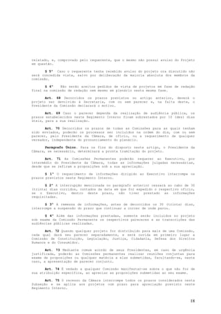 relatado, e, comprovado pelo requerente, que o mesmo não possui avulso do Projeto
em questão.

       § 5º Caso o requerente tenha recebido avulso do projeto ora discutido não
será concedida vista, salvo por deliberação da maioria absoluta dos membros da
comissão.

       § 6º   Não serão aceitos pedidos de vista de projetos em fase de redação
final na comissão de redação nem mesmo em plenário nesta mesma fase.

       Art. 68 Decorridos os prazos previstos no artigo anterior, deverá o
projeto ser devolvido à Secretaria, com ou sem parecer e, na falta deste, o
Presidente da Comissão declarará o motivo.

       Art. 69 Caso o parecer dependa da realização de audiência pública, os
prazos estabelecidos neste Regimento Interno ficam sobrestados por 10 (dez) dias
úteis, para a sua realização.

       Art. 70 Decorridos os prazos de todas as Comissões para as quais tenham
sido enviados, poderão os processos ser incluídos na ordem do dia, com ou sem
parecer, pelo Presidente da Câmara, de ofício, ou a requerimento de qualquer
vereador, independente do pronunciamento do plenário.

       Parágrafo Único. Para os fins do disposto neste artigo, o Presidente da
Câmara, se necessário, determinará a pronta tramitação do projeto.

       Art. 71 As Comissões Permanentes poderão requerer ao Executivo, por
intermédio do Presidente da Câmara, todas as informações julgadas necessárias,
desde que se refiram a proposições sob a sua apreciação.

       § 1º O requerimento de informações dirigido ao Executivo interrompe os
prazos previstos neste Regimento Interno.

       § 2º A interrupção mencionada no parágrafo anterior cessará ao cabo de 30
(trinta) dias corridos, contados da data em que for expedido o respectivo ofício,
se o Executivo, dentro deste prazo, não tiver prestado as informações
requisitadas.

       § 3º A remessa de informações, antes de decorridos os 30 (trinta) dias,
interrompe a suspensão do prazo que continuar a correr de onde parou.

       § 4º Além das informações prestadas, somente serão incluídos no projeto
sob exame da Comissão Permanente os respectivos pareceres e as transcrições das
audiências públicas realizadas.

       Art. 72 Quando qualquer projeto for distribuído para mais de uma Comissão,
cada qual dará seu parecer separadamente, e será ouvida em primeiro lugar a
Comissão de Constituição, Legislação, Justiça, Cidadania, Defesa dos Direitos
Humanos e do Consumidor.

       Art. 73 Mediante comum acordo de seus Presidentes, em caso de urgência
justificada, poderão as Comissões permanentes realizar reuniões conjuntas para
exame de proposições ou qualquer matéria a elas submetidas, facultando-se, neste
caso, a apresentação de parecer conjunto.

       Art. 74 É vedado a qualquer Comissão manifestar-se sobre o que não for de
sua atribuição específica, ao apreciar as proposições submetidas ao seu exame.

       Art. 75 O recesso da Câmara interrompe todos os prazos considerados nesta
Subseção e se aplica aos projetos com prazo para apreciação previsto neste
Regimento Interno.


                                                                              18
 