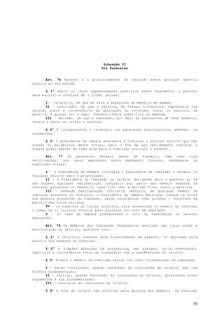 Subseção VI
                                  Dos Pareceres


       Art. 76 Parecer é o pronunciamento da Comissão sobre qualquer matéria
sujeita ao seu estudo.

       § 1º Salvo os casos expressamente previstos neste Regimento, o parecer
será escrito e constará de 3 (três) partes:

       I – relatório, em que se fará a exposição da matéria em exame;
       II – conclusão, em que o relator, em termos sintéticos, expressará sua
opinião sobre a conveniência da aprovação ou rejeição, total ou parcial, da
matéria, e quando for o caso, oferecer-lhe-á substituto ou emenda;
       III – decisão, em que a Comissão, por meio da assinatura de seus membros,
votará a favor ou contra a matéria.

       § 2º É indispensável o relatório nos pareceres substitutivos, emendas   ou
subemendas.

       § 3º O Presidente da Câmara devolverá à Comissão o parecer escrito que não
atenda às exigências deste artigo, para o fim de ser devidamente redigido e
fixará prazo máximo de três dias para a Comissão corrigir o parecer.

       Art. 77 Os pareceres verbais dados em Plenário, bem como suas
retificações, nos casos expressos neste Regimento Interno, obedecerão às
seguintes normas:

       I – o Presidente da Câmara convidará o Presidente da comissão a relatar ou
designar relator para o proposição;
       II – o Presidente da Comissão ou relator designado dará o parecer e, se
não houver qualquer manifestação contrária por parte dos demais membros da
Comissão presentes no Plenário, será tido como a decisão final sobre a matéria;
       III – havendo manifestação contrária imediata, de qualquer membro da
comissão presente no Plenário, o Presidente da Câmara Municipal tomará os votos
dos membros presentes da Comissão, sendo considerado como parecer o resultado da
maioria dos votos obtidos;
       IV – na hipótese do inciso anterior, será assegurado ao membro da Comissão
o tempo de 15 (quinze) minutos para prolatar seu voto em separado;
       V – no caso de empate prevalecerá o voto do Presidente ou relator
designado.

       Art. 78 Os membros das Comissões Permanentes emitirão seu juízo sobre a
manifestação do relator, mediante voto.

       § 1º O relatório somente será transformado em parecer, se aprovado pela
maioria dos membros da Comissão.

       § 2º A simples aposição da assinatura, sem qualquer outra observação,
implicará a concordância total do signatário com a manifestação do relator.

      § 3º Poderá o membro da Comissão exarar seu voto fundamentado em separado:

       I – pelas conclusões, quando favorável às conclusões do relator, mas com
diversa fundamentação;
       II – aditivo, quando favorável às conclusões do relator, acrescente novos
argumentos à sua fundamentação;
       III – contrário às conclusões do relator.

      § 4º O voto do relator não acolhido pela maioria dos membros   da Comissão


                                                                               19
 