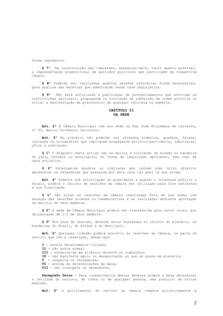 forma regimental.

     § 7º Na constituição das comissões, assegurar-se-á, tanto quanto possível,
a representação proporcional de partidos políticos que participem da respectiva
Câmara.

     § 8º Poderão ser realizadas quantas sessões ordinárias forem necessárias,
para análise das matérias que adentrarem nessa Casa Legislativa.

     § 9º   Não será autorizada a publicação de pronunciamentos que envolvam as
instituições nacionais, propaganda ou incitação de subversão da ordem política ou
social e manifestação de preconceito de qualquer natureza ou espécie.

                                           CAPÍTULO II
                                             DA SEDE


     Art. 2º A Câmara Municipal tem sua sede na Rua José Nicodemos de Carvalho,
nº 05, Bairro Professor Saturnino.

     Art. 3º No plenário não poderão ser afixados símbolos, quadros, faixas,
cartazes ou fotografias que impliquem propaganda político-partidária, ideologias,
afins e similares.

     § 1º O disposto neste artigo não se aplica à colocação de brasão ou bandeira
do país, estados ou municípios, na forma da legislação aplicável, bem como de
obra artística.

     § 2º Excetuam-se quadros ou similares que tenham como único objetivo
apresentar os vereadores que passaram por esta casa tal qual os que atuam.

     Art. 4º Somente com autorização do presidente e quando o interesse público o
exigir, poderá o recinto de reuniões da câmara ser utilizado para fins estranhos
à sua finalidade.

     § 1º São nulas as reuniões da câmara realizadas fora de sua sede, com
exceção das reuniões solenes ou comemorativas e as realizadas mediante aprovação
da maioria de seus membros.

     § 2º A sede da Câmara Municipal poderá ser transferida para outro local, por
deliberação de 2/3 de seus membros.

     § 3º Nos dias de reunião, deverão estar hasteadas no recinto do plenário, as
bandeiras do Brasil, do Estado e do Município.

     Art. 5º Qualquer cidadão poderá assistir às reuniões da câmara, na parte do
recinto que lhe é reservado, desde que:

     I - esteja decentemente trajado;
     II - não porte armas;
     III - conserve-se em silêncio durante os trabalhos;
     IV - não manifeste apoio ou desaprovação ao que se passa em plenário;
     V - respeite os vereadores;
     VI - atenda às determinações da mesa;
     VII - não interpele os vereadores.

     Parágrafo Único - Pela inobservância destes deveres poderá a mesa determinar
a retirada do recinto, de todos ou de qualquer pessoa, sem prejuízo de outras
medidas.

     Art.   6º   O   policiamento   do   recinto   da   câmara   compete   privativamente   à


                                                                                            2
 