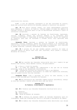 constituirá voto vencido.

       § 5º   O voto em separado, divergente ou não das conclusões do relator,
desde que acolhido pela maioria da Comissão, passará a constituir seu parecer.

       Art. 79 Para emitir parecer verbal, nos casos expressamente previstos
neste Regimento, o relator, ao fazê-lo, indicará sempre os nomes dos membros da
Comissão ouvidos e declarará quais os que se manifestaram favoráveis e quais os
contrários à proposição.

       Art. 80 Concluído o parecer da Comissão de Constituição, Legislação,
Justiça, Cidadania, Defesa dos Direitos Humanos e do Consumidor pela
inconstitucionalidade ou ilegalidade de qualquer proposição, deverá ser submetido
ao Plenário, para que, em discussão e votação única, seja apreciada essa
preliminar.

       Parágrafo Único. Aprovado o parecer da Comissão de Constituição,
Legislação, Justiça, Cidadania, Defesa dos Direitos Humanos e do Consumidor que
concluir pela inconstitucionalidade ou ilegalidade da proposição, será arquivado
e, quando rejeitado o parecer, encaminhado às demais Comissões.

       Art. 81 O projeto de lei que receber parecer contrário de todas as
comissões quanto ao mérito será tido como rejeitado, salvo quando o Plenário
deliberar em contário.



                                   Subseção VII
                              Das Atas Das Reuniões


       Art. 82 Das reuniões das Comissões lavrar-se-ão atas com o sumário do que
durante elas ocorreu, delas devendo constar, obrigatoriamente:

       I – a hora e o local da reunião;
       II – os nomes dos membros que compareceram e dos que não se fizeram
presentes, hajam ou não apresentado justificativa;
       III – referências sucintas aos relatórios lidos e aos debates;
       IV – relação da matéria distribuída e os nomes dos respectivos relatores,
cujo ato poderá ocorrer fora das reuniões.

       Parágrafo Único. Lida e aprovada, no início      de   cada   reunião,   a   ata
anterior será assinada pelo Presidente da Comissão.

       Art. 83 Aos Secretários das Comissões compete prestar assistência, redigir
as atas das reuniões e manter protocolo para cada uma delas.

                                  Subseção VIII
                    Da Vacância, Licenciamento E Impedimentos


      Art. 84 A Vacância nas Comissões Permanentes verificar-se-á com a:

      I – renúncia;
      II – destituição;
      III – perda de mandato de vereador.

       Art. 85 A renúncia de qualquer membro da Comissão Permanente será ato
irrevogável, desde que formulada por escrito e dirigida à Presidência da Câmara.

      Art. 86 Os membros das Comissões Permanentes serão destituídos caso deixem


                                                                                   20
 