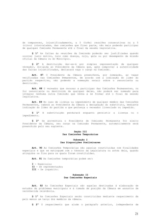 de comparecer, injustificadamente, a 3 (três) reuniões consecutivas ou a 5
(cinco) intercaladas, das comissões que fizer parte, não mais podendo participar
de qualquer Comissão Permanente até o final da sessão legislativa.

       § 1º As faltas às reuniões da Comissão poderão ser justificadas quando
ocorrer justo motivo, tais como doença, nojo, gala ou por desempenho de missão
oficial da Câmara ou do Município.

       § 2º A destituição dar-se-á por simples representação de qualquer
vereador, dirigida ao Presidente da Câmara que, após comprovar a autenticidade
das faltas injustificadas, declarará vago o cargo na Comissão.

       Art. 87 O Presidente da Câmara preencherá, por nomeação, as vagas
verificadas nas Comissões Pemanentes, de acordo com a indicação do líder do
partido respectivo, não podendo a nomeação recair sobre o renunciante ou
destituído.

       Art. 88 O vereador que recusar a participar das Comissões Permanentes, ou
for renunciante ou destituído de qualquer delas, não poderá ser nomeado para
integrar nenhuma outra Comissão que venha a se formar até o final da sessão
legislativa.

       Art. 89 No caso de licença ou impedimento de qualquer membro das Comissões
Permanentes, caberá ao Presidente da Câmara a designação do substituto, mediante
indicação do líder do partido a que pertença o vereador licenciado ou impedido.

       § 1º    A    substituição     perdurará       enquanto   persistir     a    licença   ou    o
impedimento.

       § 2º Se porventura o Presidente de Comissão Permanente for eleito
Presidente da Câmara, seu cargo na Comissão Permanente, automaticamente será
preenchido pelo seu suplente.

                                          Seção III
                                  Das Comissões Temporárias

                                      Subseção I
                             Das Disposições Preliminares

       Art. 90 As Comissões Temporárias são aquelas constituídas com finalidades
especiais e que se extinguem com o término da Legislatura ou antes dela, quando
atingidos os fins para os quais foram constituídas.

      Art. 91 As Comissões temporárias podem ser:

      I - Especiais;
      II - De representação;
      III - De inquérito.

                                         Subseção II
                                   Das Comissões Especiais


       Art. 92 As Comissões Especiais são aquelas destinadas à elaboração de
estudos de problemas municipais e à tomada de posição da Câmara em assuntos de
reconhecida relevância.

       § 1º As Comissões Especiais serão constituídas mediante requerimento de
pelo menos um terço dos membros da câmara.

      §   2º   O   requerimento    que   alude   o    parágrafo   anterior,       independente    de


                                                                                                  21
 