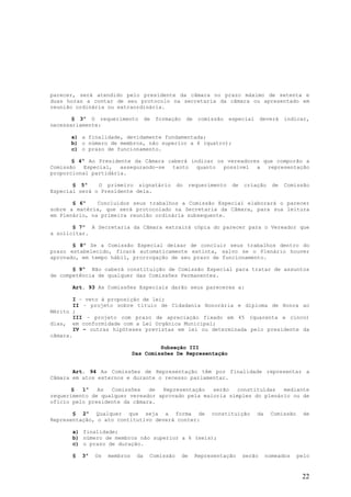 parecer, será atendido pelo presidente da câmara no prazo máximo de setenta e
duas horas a contar de seu protocolo na secretaria da câmara ou apresentado em
reunião ordinária ou extraordinária.

       § 3º O requerimento          de   formação    de     comissão    especial      deverá   indicar,
necessariamente:

      a) a finalidade, devidamente fundamentada;
      b) o número de membros, não superior a 4 (quatro);
      c) o prazo de funcionamento.

       § 4º Ao Presidente da Câmara caberá indicar os vereadores que comporão a
Comissão Especial, assegurando-se tanto quanto possível a representação
proporcional partidária.

       § 5º    O primeiro signatário            do       requerimento    de   criação     de   Comissão
Especial será o Presidente dela.

       § 6º    Concluídos seus trabalhos a Comissão Especial elaborará o parecer
sobre a matéria, que será protocolado na Secretaria da Câmara, para sua leitura
em Plenário, na primeira reunião ordinária subsequente.

       § 7º A Secretaria da Câmara extrairá cópia do parecer para o Vereador que
a solicitar.

       § 8º Se a Comissão Especial deixar de concluir seus trabalhos dentro do
prazo estabelecido, ficará automaticamente extinta, salvo se o Plenário houver
aprovado, em tempo hábil, prorrogação de seu prazo de funcionamento.

       § 9º Não caberá constituição de Comissão Especial para tratar de assuntos
de competência de qualquer das Comissões Permanentes.

      Art. 93 As Comissões Especiais darão seus pareceres a:

        I – veto à proposição de lei;
        II – projeto sobre título de Cidadania Honorária e diploma de Honra ao
Mérito ;
        III – projeto com prazo de apreciação fixado em 45 (quarenta e cinco)
dias, em conformidade com a Lei Orgânica Municipal;
        IV – outras hipóteses previstas em lei ou determinada pelo presidente da
câmara.

                                       Subseção III
                              Das Comissões De Representação


       Art. 94 As Comissões de Representação têm por finalidade representar a
Câmara em atos externos e durante o recesso parlamentar.

       §  1º   As  Comissões   de  Representação   serão   constituídas  mediante
requerimento de qualquer vereador aprovado pela maioria simples do plenário ou de
ofício pelo presidente da câmara.

       § 2º Qualquer que seja a forma de                        constituição       da    Comissão     de
Representação, o ato contitutivo deverá conter:

      a) finalidade;
      b) número de membros não superior a 6 (seis);
      c) o prazo de duração.

      §   3º   Os   membros    da    Comissão       de    Representação       serão     nomeados    pelo


                                                                                                     22
 
