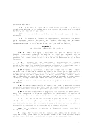 Presidente da Câmara.

       § 4º   A Comissão de Representação será sempre presidida pelo único ou
primeiro dos signatários do requerimento e se formado de ofício pelo presidente
da câmara, este nomeará seu presidente.

       § 5º   Os membros da Comissão de Representação poderão requerer licença ao
Presidente.

       § 6º   Os membros da Comissão de Representação, constituída nos termos
desta Subseção, deverão apresentar ao Plenário relatório das atividades
desenvolvidas durante a representação, bem como a prestação de contas das
despesas efetuadas, no prazo máximo de dez (10) dias após seu término.

                                  Subseção IV
                    Das Comissões Parlamentares De Inquérito


       Art. 95 A Câmara Municipal, a requerimento de 1/3 (um terço)    de seus
membros, constituirá comissão parlamentar de inquérito, mediante ato do
Presidente, para apuração de fato determinado, e terá poderes de investigação
próprios   das  autoridades judiciais, além de outros previstos em lei e neste
Regimento.

       § 1º - Considera-se fato determinado o acontecimento de relevante
interesse para a vida pública e para a ordem constitucional, legal, econômica e
social do Município, que demande investigação, elucidação e fiscalização e esteja
devidamente caracterizado no requerimento que deu origem à comissão.

       § 2º Recebido o requerimento, o Presidente verificará se estão atendidos
os requisitos regimentais e, estando satisfeitos os requisitos tornará público o
requerimento mediante afixação no saguão da Câmara Municipal ou publicação; não
satisfeitos os requisitos devolvê-lo-á ao Autor, cabendo desta decisão recurso
para o Plenário, no prazo de duas sessões, ouvida a Comissão de Constituição,
Legislação, Justiça, Cidadania, Defesa dos Direitos Humanos e do Consumidor.

       § 3º A Comissão Parlamentar de Inquérito pode atuar durante o recesso
parlamentar.

       § 4º Não será criada Comissão Parlamentar de Inquérito enquanto estiverem
funcionando simultaneamente, pelo menos duas na Câmara, salvo mediante projeto de
resolução com o mesmo quorum de apresentação previsto no caput deste artigo.

       § 5º A Comissão Parlamentar de Inquérito será composta por três membros,
sendo seu presidente o primeiro signatário do requerimento ou projeto de
resolução e o relator e secretário escolhidos pelo presidente da câmara.

      § 6º      Do ato de criação constarão a provisão de meios ou recursos
administrativos, as condições organizacionais e o assessoramento necessários ao
bom desempenho da Comissão, incumbindo à Mesa e à administração da câmara o
atendimento preferencial das providências que a Comissão solicitar.

       Art. 96. A Comissão     Parlamentar   de   Inquérito   poderá,   observada    a
legislação específica:

       I - requisitar funcionários dos serviços administrativos da Câmara, bem
como, em caráter transitório, os de qualquer órgão ou entidade da administração
pública direta, indireta e fundacional, necessários aos seus trabalhos;




                                                                                    23
 