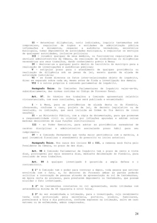II - determinar diligências, ouvir indiciados, inquirir testemunhas sob
compromisso, requisitar de órgãos e entidades da administração pública
informações   e   documentos,  requerer   a   audiência  vereadores,  secretários
municipais, tomar depoimentos de autoridades municipais, e requisitar os serviços
de quaisquer autoridades, inclusive policiais;
       III - incumbir qualquer de seus membros, ou funcionários requisitados dos
serviços administrativos da Câmara, da realização de sindicâncias ou diligências
necessárias aos seus trabalhos, dando conhecimento prévio à Mesa;
       IV - deslocar-se a qualquer ponto dentro do território do município para a
realização de investigações e audiências públicas;
       V - estipular prazo para o atendimento de qualquer providência ou
realização de diligência sob as penas da lei, exceto quando da alçada de
autoridade judiciária;
       VI - se forem diversos os fatos inter-relacionados objeto do inquérito,
dizer em separado sobre cada um, mesmo antes de finda a investigação dos demais;
       VII – e outros próprios à comissão parlamentar de inquérito.

       Parágrafo Único. As Comissões Parlamentares de Inquérito                       valer-se-ão,
subsidiariamente, das normas contidas no Código de Processo Penal.

       Art. 97. Ao término dos trabalhos a Comissão apresentará relatório
circunstanciado, com suas conclusões, que será publicado e encaminhado:

       I - à Mesa, para as providências de alçada desta ou do Plenário,
oferecendo, conforme o caso, projeto de lei, de decreto legislativo ou de
resolução, ou indicação, que será incluída em Ordem do Dia dentro de cinco
sessões;
       II - ao Ministério Público, com a cópia da documentação, para que promovam
a responsabilidade civil ou criminal por infrações apuradas e adotem outras
medidas decorrentes de suas funções institucionais;
      III   -   ao   Poder       Executivo,   para   adotar   as   providências    saneadoras       de
caráter   disciplinar        e    administrativo     assinalando      prazo   hábil     para       seu
cumprimento;
       IV - à Comissão Permanente que tenha maior pertinência com a matéria, à
qual incumbirá fiscalizar o atendimento do prescrito no inciso anterior;

       Parágrafo Único. Nos casos dos incisos II e III, a remessa será feita pelo
Presidente da Câmara, no prazo de dez dias.

       Art. 98 A Comissão Parlamentar de Inquérito tem o prazo de cento e vinte
dias, prorrogável por mais sessenta dias, mediante deliberação do Plenário, para
conclusão de seus trabalhos.

       Art. 99       A   qualquer     investigado     é   garantida    a   ampla    defesa     e    o
contraditório.

       § 1º A Comissão tem o poder para convocar a depor, toda pessoa que estiver
envolvida com o fato, e, no decorrer do Processo ambas as partes poderão
solicitar a convocação de pessoas através da apresentação do rol de testemunhas,
em época certa do processo, para prestarem depoimento ou testemunho, que possam
elucidar o fato investigado.

       § 2º As testemunhas constantes no rol apresentado, serão intimadas com
antecedência mínima de 48 (quarenta e oito) horas.

       § 3º Ao ser encaminhada a intimação, para o investigado, cujo recebimento
tenha   sido  protocolado   pela  secretária,   porteiro,  síndico,   familiares,
prevalecerá a hora e dia previstos, conforme expresso na intimação, salvo em caso
extremo ou de enfemidade, ambos comprovados.



                                                                                                   24
 