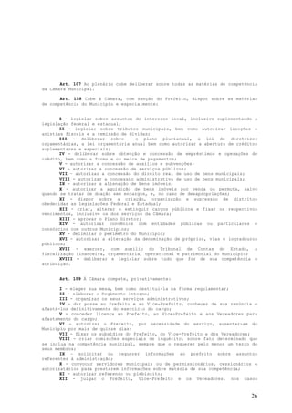 Art. 107 Ao plenário cabe deliberar sobre todas as matérias de competência
da Câmara Municipal.

       Art. 108 Cabe à Câmara, com sanção do Prefeito, dispor sobre as matérias
de competência do Município e especialmente:


       I - legislar sobre assuntos de interesse local, inclusive suplementando a
legislação federal e estadual;
       II - legislar sobre tributos municipais, bem como autorizar isenções e
anistias fiscais e a remissão de dividas;
       III – deliberar sobre        o plano plurianual, a lei de diretrizes
orçamentárias, a lei orçamentária anual bem como autorizar a abertura de créditos
suplementares e especiais;
       IV - deliberar sobre obtenção e concessão de empréstimos e operações de
crédito, bem como a forma e os meios de pagamentos;
       V - autorizar a concessão de auxílios e subvenções;
       VI - autorizar a concessão de serviços públicos;
       VII – autorizar a concessão do direito real de uso de bens municipais;
       VIII - autorizar a concessão administrativa de uso de bens municipais;
       IX - autorizar a alienação de bens imóveis;
       X - autorizar a aquisição de bens imóveis por venda ou permuta, salvo
quando se tratar de doação sem encargos, e, no caso de desapropriações;
       XI - dispor sobre a criação, organização e supressão de distritos
obedecidas as legislações Federal e Estadual;
       XII - criar, alterar e extinguir cargos públicos e fixar os respectivos
vencimentos, inclusive os dos serviços da Câmara;
       XIII - aprovar o Plano Diretor;
       XIV - autorizar convênios com entidades públicas ou particulares e
consórcios com outros Municípios;
       XV - delimitar o perímetro do Município;
       XVI - autorizar a alteração da denominação de próprios, vias e logradouros
públicos;
       XVII - exercer, com auxilio do Tribunal de Contas do Estado, a
fiscalização financeira, orçamentária, operacional e patrimonial do Município;
       XVIII – deliberar e legislar sobre tudo que for de sua competência e
atribuição.


      Art. 109 À Câmara compete, privativamente:

       I - eleger sua mesa, bem como destitui-la na forma regulamentar;
       II - elaborar o Regimento Interno;
       III - organizar os seus serviços administrativos;
       IV - dar posse ao Prefeito e ao Vice-Prefeito, conhecer de sua renúncia e
afastá-los definitivamente do exercício do cargo;
       V - conceder licença ao Prefeito, ao Vice-Prefeito e aos Vereadores para
afastamento do cargo;
       VI - autorizar o Prefeito, por necessidade do serviço, ausentar-se do
Município por mais de quinze dias;
       VII - fixar os subsídios do Prefeito, do Vice-Prefeito e dos Vereadores;
       VIII - criar comissões especiais de inquérito, sobre fato determinado que
se inclua na competência municipal, sempre que o requerer pelo menos um terço de
seus membros;
       IX – solicitar ou requerer informações ao prefeito sobre assuntos
referentes à administração;
       X - convocar servidores municipais ou de permissionários, cessionários e
autorizatários para prestarem informações sobre matéria de sua competência;
       XI - autorizar referendo ou plebiscito;
       XII - julgar o Prefeito, Vice-Prefeito e os Vereadores, nos casos


                                                                              26
 