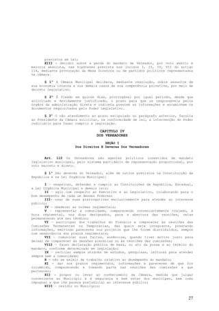 previstos em lei;
       XIII - decidir sobre a perda do mandato de Vereador, por voto aberto e
maioria absoluta, nas hipóteses prevista nos incisos I, II, IV, VII do artigo
114, mediante provocação da Mesa Diretora ou de partidos políticos representados
na câmara.

       § 1º A Câmara Municipal delibera, mediante resolução, sobre assuntos de
sua economia interna e nos demais casos de sua competência privativa, por meio de
decreto legislativo.

       § 2º É fixado em quinze dias, prorrogável por igual período, desde que
solicitado e devidamente justificado, o prazo para que os responsáveis pelos
órgãos da administração direta e indireta prestem as informações e encaminhem os
documentos requisitados pelo Poder Legislativo.

       § 3º O não atendimento ao prazo estipulado no parágrafo anterior, faculta
ao Presidente da Câmara solicitar, na conformidade de lei, a intervenção do Poder
Judiciário para fazer cumprir a legislação.

                                 CAPITULO IV
                                DOS VEREADORES

                                     SEÇÃO I
                      Dos Direitos E Deveres Dos Vereadores


       Art. 110 Os Vereadores são agentes políticos investidos de mandato
legislativo municipal, pelo sistema partidário de representação proporcional, por
voto secreto e direto.

       § 1º São deveres do Vereador, além de outros previstos na Constituição da
República e na Lei Orgânica Municipal:

       I – respeitar, defender e cumprir as Contituições da República, Estadual,
a Lei Orgânica Municipal e demais leis;
       II – agir com respeito ao Executivo e ao Legislativo, colaborando para o
bom desempenho de cada um desses Poderes;
       III- usar de suas prerrogativas exclusivamente para atender ao interesse
público;
       IV – obedecer as normas regimentais;
       V – representar a comunidade, comparecendo convenientemente trajado, à
hora regimental, nos dias designados, para a abertura das reuniões, nelas
permanecendo até seu término;
       VI – participar dos trabalhos do Plenário e comparecer às reuniões das
Comissões Permanentes ou Temporárias, das quais seja integrante, prestando
informações, emitindo pareceres nos projetos que lhe forem distribuídos, sempre
com observância dos prazos regimentais;
       VII – comunicar suas faltas, ausências, quando tiver motivo justo para
deixar de comparecer às sessões plenárias ou às reuniões das comissões;
       VIII – fazer declaração pública de bens, no ato da posse e ao término do
mandato, conforme determinado em legislação;
       IX – reciclar sempre através de estudos, pesquisas, leituras para atender
sempre bem a comunidade;
       X - não se eximir de trabalho relativo ao desempenho do mandato;
       XI - dar nos prazos regimentais, informações e pareceres de que for
incumbido, comparecendo e tomando parte nas reuniões das comissões a que
pertencer;
       XII - propor ou levar ao conhecimento da Câmara, medida que julgar
conveniente ao Município e à segurança e bem estar dos munícipes, bem como
impugnar a que lhe pareça prejudicial ao interesse público;
       XIII – residir no Município;


                                                                              27
 