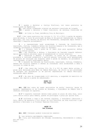 V - quando o decretar a Justiça Eleitoral, nos casos previstos na
Constituição da República;
       VI - que sofrer condenação criminal em sentença transitada em julgado;
       VII - quando o decretar o Poder Judiciário, em sentença transitada em
julgado;
       VIII – se tiver ou fixar residência fora do Município.

     § 1º - Nos casos previstos nos incisos I, II, VI e VIII, a perda de mandato
será decidida, à vista de provocação da Mesa ou de partido representado na Câmara
Municipal, por voto secreto da maioria dos Vereadores, assegurada ampla defesa e
observado o seguinte procedimento:

       I - a representação será encaminhada à Comissão de Constituição,
Legislação, Justiça, Cidadania Defesa dos Direitos Humanos e do Consumidor, que a
receberá, processará e fornecerá cópia ao Vereador;
       II - o Vereador terá o prazo de 10 (dez) dias para apresentar defesa
escrita e indicar provas;
       III - não oferecida a defesa, o Presidente da Comissão nomeará defensor
dativo para fazê-lo em prazo igual ao estabelecido no inciso anterior;
       IV - oferecida a defesa, a Comissão, no prazo de 15 (quinze) dias,
procederá à instrução probatória e emitirá parecer concluindo pela apresentação
de projeto de resolução que disponha sobre a perda do mandato, se procedente a
representação, ou pelo arquivamento desta;
       V - o parecer da Comissão de Constituição, Legislação, Justiça, Cidadania,
Defesa dos Direitos Humanos e Defesa do Consumidor será encaminhado à mesa e
incluído na ordem do dia.

       § 2º - Nos casos dos incisos III, IV, V e VII do caput deste artigo, a
perda será declarada pela Mesa da Câmara Municipal, de ofício ou por provocação
de qualquer dos Vereadores ou de partido representado na Câmara Municipal,
assegurada ampla defesa.

       § 3º - No caso de incapacidade civil absoluta, a suspensão do exercício do
mandato não implica a perda da remuneração.

                                    SEÇÃO III
                                    Das Vagas


       Art. 115 Nos casos de vagas decorrentes de morte, renúncia, perda do
mandato, impedimentos ou de licença do Vereador, o Presidente da Câmara fará a
imediata convocação do suplente.

       § 1º O suplente convocado deverá tomar posse no prazo de sete dias, salvo
justo motivo aceito pela Câmara, quando se prorrogará o prazo por quinze dias.

       § 2º Ocorrendo a vaga e não havendo suplente, o Presidente comunicará o
fato, dentro de quarenta e oito horas, ao Juiz Eleitoral da zona eleitoral a que
pertence o Município e ao Tribunal Regional Eleitoral.


                                    SEÇÃO IV
                                  Das Licenças


      Art. 116 O Vereador poderá licenciar-se somente:

       I - por moléstia devidamente comprovada;
       II - luto, por falecimento de cônjuge, ascendentes, descendentes e irmãos,
por até oito
dias;


                                                                              29
 