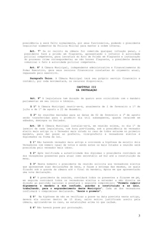 presidência e será feito normalmente, por seus funcionários, podendo o presidente
requisitar elementos da Polícia Militar para manter a ordem interna.

     Art. 7º Se no recinto da câmara for cometida qualquer infração penal, o
 presidente fará a prisão em flagrante, apresentando o infrator à autoridade
 policial competente, para lavratura do Auto de Prisão em Flagrante e instauração
 do processo crime correspondente; se não houver flagrante, o presidente deverá
 comunicar o fato à autoridade policial competente.

     Art. 8º A Câmara Municipal, independente administrativa e financeiramente do
Poder Executivo, gere seus recursos financeiros constantes do orçamento anual,
repassado pelo executivo.

     Parágrafo Único. A Câmara Municipal terá seu próprio serviço financeiro e
contábil, por onde movimentará, os recursos disponíveis.

                                    CAPÍTULO III
                                    DA INSTALAÇAO


     Art. 9° A legislatura tem duração de quatro anos coincidindo com o mandato
parlamentar em seu início e término.

     § 1º A Câmara Municipal reunir-se-á, anualmente de 2 de fevereiro a 17 de
julho e de 1º de agosto a 22 de dezembro.

     § 2º As reuniões marcadas para as datas de 02 de fevereiro e 1º de agosto
serão transferidas para o primeiro dia útil subseqüente, quando recaírem em
sábados, domingos ou feriados.

     Art. 10 A Câmara Municipal instalar-se-á, em reunião solene, no dia 1º de
janeiro de cada legislatura, com hora pré-fixada, sob a presidência do vereador
eleito mais antigo ou o Vereador mais votado no caso de todos estarem no primeiro
mandato, para dar posse ao prefeito, vice-prefeito e vereadores eleitos e
diplomados na forma da lei.

     § 1º Não havendo vereador mais antigo e ocorrendo a hipótese de existir dois
Vereadores com número igual de votos e sendo estes os mais votados a reunião será
presidida pelo vereador mais idoso.

      § 2º Após verificada a autenticidade dos diplomas o presidente convidará um
dos vereadores presentes para atuar como secretário ad hoc até a constituição da
mesa.

     § 3º Neste momento o presidente da reunião solicita aos vereadores eleitos
que apresentem suas declarações de bens, e façam a entrega das mesmas, as quais
ficarão sob a guarda da câmara até o final do mandato, época em que apresentarão
uma nova declaração.

     § 4º O presidente da reunião, convidará todos os presentes a ficarem em pé,
em seguida convidará todos os vereadores eleitos a estender a mão direita em
direção ao pavilhão nacional e prestará o seguinte compromisso: “Prometo cumprir
dignamente o mandato a mim confiado, guardar a constituição e as Leis,
trabalhando, para o engrandecimento deste Município”. Cada um dos vereadores
confirmará o compromisso declarando. “Assim o prometo”.

     § 5º Na hipótese de não se verificar a posse na data prevista neste artigo,
deverá ela ocorrer dentro de 15 dias, salvo motivo justificado aceito pela
câmara, aplicando-se no caso, as estatuições acima no que caibam.

    § 6º Não haverá posse por procuração.


                                                                               3
 