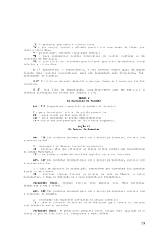 III - gestante, por cento e oitenta dias;
       IV - por adoção, quando o adotado possuir até nove meses de idade, por
cento e vinte dias;
       V - paternidade, conforme legislação federal;
       VI - para desempenhar missões temporárias de caráter cultural ou de
interesse do Município;
       VII - para tratar de interesses particulares, por prazo determinado, nunca
inferior a trinta dias.

       § 1º Apresentado o requerimento, e não havendo número para deliberar
durante duas reuniões consecutivas, será ele despachado pelo Presidente, “ad-
referendum” do Plenário.

       § 2º É licito ao vereador desistir a qualquer tempo da licença que lhe foi
concedida.

       § 3º Para fins de remuneração, considerar-se-á         como   em   exercício    o
vereador licenciado nos termos dos incisos I a VI.

                                     SEÇÃO V
                             Da Suspensão Do Mandato

      Art. 117 Suspende-se o exercício do mandato do Vereador:

      I - pela decretação judicial de prisão preventiva;
      II - pela prisão em flagrante delito;
      III - pela imposição da prisão administrativa;
      IV – outros motivos previstos em lei e neste regimento.

                                     SEÇÃO VI
                              Do Decoro Parlamentar


       Art. 118 São condutas imcompatíveis com o decoro parlamentar, puníveis com
a censura verbal:

       I – descumprir os deveres inerentes ao mandato;
       II – praticar atos que infrinjam as regras de boa conduta nas dependências
da Câmara Municipal;
       III – perturbar a ordem das reuniões legislativas e das Comissões.

       Art. 119 São condutas imcompatíveis com o decoro parlamentar, puníveis com
a censura escrita:

       I – usar em discurso ou proposição, expressões que contenham incitamentos
à prática de crimes;
       II – praticar ofensas físicas ou morais, na sede da Câmara, a outro
parlamentar, a Mesa ou Comissão ou a seus respectivos Presidentes.

       Parágrafo Único. Censura    escrita   será   imposta   pela   Mesa   Diretora,
assegurada a ampla defesa.

       Art. 120 São condutas incompatíveis com o decoro parlamentar, puníveis com
a suspensão do mandato:

       I – reincidir nas hipóteses previstas no artigo anterior;
       II – revelar conteúdo de debates ou deliberações que a Câmara ou Comissão
haja resolvido manter secretos.

       Parágrafo Único. A penalidade prevista neste artigo será aplicada pelo
Plenário, por maioria absoluta, assegurada a ampla defesa.


                                                                                      30
 