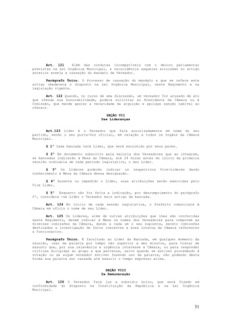Art. 121    Além das condutas incompatíveis com o decoro parlamentar
previstas na Lei Orgânica Municipal, a reincidência naquelas arroladas no artigo
anterior enseja a cassação do mandato de Vereador.

       Parágrafo Único. O Processo de cassação do mandato a que se refere este
artigo obedecerá o disposto na Lei Orgânica Municipal, neste Regimento e na
legislação vigente.

       Art. 122 Quando, no curso de uma discussão, um vereador for acusado de ato
que ofenda sua honorabilidade, poderá solicitar ao Presidente da Câmara ou à
Comissão, que mande apurar a veracidade da arguição e aplique sanção cabível ao
ofensor.

                                   SEÇÃO VII
                                 Das Lideranças


       Art.123 Líder é o Vereador que fala autorizadamente em nome do seu
partido, sendo o seu porta-Voz oficial, em relação a todos os órgãos da Câmara
Municipal.

      § 1º Cada bancada terá Líder, que será escolhido por seus pares.

       § 2º Em documento subscrito pela maioria dos Vereadores que as integram,
as bancadas indicarão á Mesa da Câmara, até 24 horas antes do inicio da primeira
reunião ordinária de cada período legislativo, o seu Líder.

       § 3º Os Líderes poderão indicar os         respectivos    Vice-Líderes   dando
conhecimento à Mesa da Câmara dessa designação.

       § 4º Ausente ou impedido o Líder, suas atribuições serão exercidas pelo
Vice Líder.

       § 5º Enquanto não for feita a indicação, por descumprimento do parágrafo
2º, considera -se Líder o Vereador mais antigo da bancada.

       Art. 124 No início de cada sessão legislativa, o Prefeito comunicará à
Câmara em oficio o nome de seu Líder.

       Art. 125 Os Líderes, além de outras atribuições que lhes são conferidas
neste Regimento, devem indicar á Mesa os nomes dos Vereadores para comporem as
diversas comissões da Câmara, dando a cada um o seu suplente, exceto comissões
destinadas a investigação de fatos inerentes a área interna da Câmara referentes
a funcionários.

       Parágrafo Único. É facultado ao Líder da Bancada, em qualquer momento da
reunião, usar da palavra por tempo não superior a dez minutos, para tratar de
assunto que, por sua relevância e urgência interesse à Câmara, ou para responder
críticas dirigidas ao grupo a que pertença, salvo quando se estiver procedendo à
votação ou se algum vereador estiver fazendo uso da palavra, não podendo desta
forma sua palavra ser cassada até exaurir o tempo expresso acima.


                                   SEÇÃO VIII
                                 Da Remuneração

       Art. 126 O Vereador fará jus a subsídio único,           que será fixado em
conformidade do disposto na Constituição da República           e na Lei Orgânica
Municipal.




                                                                                  31
 