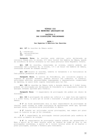 TÍTULO III
                         DAS REUNIÕES LEGISLATIVAS
                                  CAPÍTULO I
                         DAS DISPOSIÇÕES PRELIMINARES


                                    SEÇÃO I
                      Das Espécies E Abertura Das Reuniões


      Art. 127 As reuniões da Câmara serão:

      I – ordinárias;
      II – extraordinárias;
      III – solenes.

       Parágrafo Único. As reuniões serão públicas, salvo deliberação em
contrário tomada por, no mínimo, 2/3 (dois terços) dos membros da Câmara, quando
da ocorrência de motivo relevante ou nos casos previstos neste Regimento Interno.

       Art. 128 As reuniões, ressalvadas as solenes, somente poderão ser
instaladas com a presença de, no mínimo, 1/3 ( um terço) dos membros da Câmara,
constatada através de chamada nominal.

       Art. 129 Durante as reuniões, somente os vereadores e os funcionários da
Casa poderão permanecer em plenário.

       Parágrafo Único. A convite da Presidência, por iniciativa própria ou
sugestão de qualquer vereador, poderão assistir aos trabalhos, no Plenário,
autoridades públicas, personalidades homenageadas e representantes credenciados
da imprensa, ao quais terão lugares reservados para tal fim.

       Art. 130 As reuniões da Câmara terão a duração máxima de 3 (três) horas,
podendo ser prorrogadas por deliberação do Presidente ou a requerimento verbal de
qualquer vereador aprovado pelo Plenário.

       Parágrafo Único – O requerimento de prorrogação não poderá ser objeto de
discussão.

       Art. 131 A prorrogação não poderá ser inferior a 1 (uma) hora nem superior
a 3 (três) horas, ou para que se ultime a discussão e votação das proposições em
debate.

       § 1º Se forem apresentados dois ou mais requerimentos de prorrogação da
reunião, serão votados na ordem cronológica de apresentação sendo que, aprovado
qualquer deles, considerar-se-ão prejudicados os demais.

       § 2º Poderão ser solicitadas outras prorrogações, mas sempre por prazo
igual ou inferior ao que já foi concedido.

       § 3º O requerimento de prorrogação restará prejudicado pela ausência de
seu autor no momento da votação.

       § 4º Os requerimentos de prorrogação somente poderão ser apresentados à
Mesa a partir de 10 (dez) minutos antes do término da ordem do dia, e, nas
prorrogações concedidas, a partir de 5 (cinco) minutos antes de se esgotar o
prazo prorrogado, alertado o Plenário pelo Presidente.




                                                                              32
 