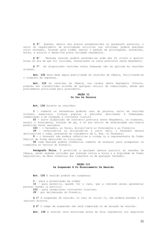 § 5º   Quando, dentro dos prazos estabelecidos no parágrafo anterior, o
autor do requerimento de prorrogação solicitar sua retirada, poderá qualquer
outro vereador, falando pela ordem, manter o pedido de prorrogação, assumindo,
então, a autoria e dando-lhe plena validade regimental.

       § 6º    Nenhuma reunião poderá estender-se além das 24 (vinte e quatro)
horas do dia em que foi iniciada, ressalvados os casos previstos neste Regimento.

       § 7º   As disposições contidas nesta Subseção não se aplicam às reuniões
solenes.

       Art. 132 Será dada ampla publicidade às reuniões da Câmara, facilitando-se
o trabalho da imprensa.

       Art. 133 As reuniões da Câmara, nos termos deste Regimento Interno,
poderão ser transmitidas através de qualquer veículo de comunicação, desde que
previamente autorizada pelo presidente.

                                     SEÇÃO II
                                Do Uso Da Palavra


      Art. 134 Durante as reuniões:

       I - somente os vereadores poderão usar da palavra, salvo em reuniões
solenes, especiais, tribuna popular e períodos destinados à homenagem,
comemoração e em recepção a visitante ilustre;
       II - salvo disposição em contrário prevista neste Regimento, os oradores,
exceto o Presidente, falarão de pé, e só por motivo de enfermidade ser-lhes-á
permitido falar sentados;
       III - o Vereador, ao falar, dirigir-se-á ao Presidente e ao Plenário;
       IV - referindo-se ou dirigindo-se a outro edil, o Vereador deverá
declinar-lhe o nome, precedido do tratamento de V. Exa. ou Vereador;
       V - o Vereador não poderá referir-se a colega ou a representante do Poder
Público de forma descortês ou injuriosa;
       VI cada Bancada poderá credenciar somente um assessor para acompanhar os
trabalhos no recinto do Plenário.

       Parágrafo Único. É permitido a qualquer pessoa assistir às sessões da
Câmara, sendo vedadas atitudes que atentem contra a honra e a dignidade do Poder
Legislativo, da Mesa condutora dos trabalhos ou de qualquer Vereador.


                                    SEÇÃO III
                    Da Suspensão E Do Encerramento Da Reunião


      Art. 135 A reunião poderá ser suspensa:

       I – para a preservação da ordem;
       II – para permitir, quando for o caso, que a comissão possa apresentar
parecer verbal ou escrito;
       III – para recepcionar visitantes ilustres;
       IV – por deliberação do Plenário.

       § 1º A suspensão da reunião, no caso do inciso II, não poderá exceder a 15
(quinze) minutos.

      § 2º O tempo de suspensão não será computado no de duração da reunião.

      Art. 136 A reunião será encerrada antes da hora regimental nos seguintes


                                                                               33
 